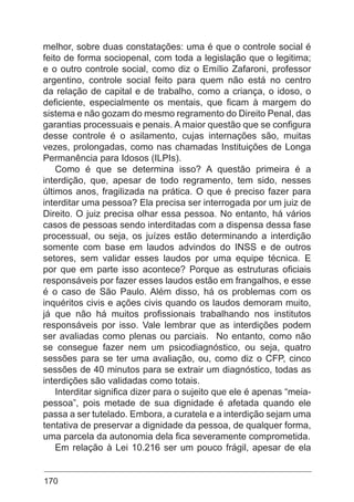 170
melhor, sobre duas constatações: uma é que o controle social é
feito de forma sociopenal, com toda a legislação que o legitima;
e o outro controle social, como diz o Emílio Zafaroni, professor
argentino, controle social feito para quem não está no centro
da relação de capital e de trabalho, como a criança, o idoso, o
deficiente, especialmente os mentais, que ficam à margem do
sistema e não gozam do mesmo regramento do Direito Penal, das
garantias processuais e penais. A maior questão que se configura
desse controle é o asilamento, cujas internações são, muitas
vezes, prolongadas, como nas chamadas Instituições de Longa
Permanência para Idosos (ILPIs).
Como é que se determina isso? A questão primeira é a
interdição, que, apesar de todo regramento, tem sido, nesses
últimos anos, fragilizada na prática. O que é preciso fazer para
interditar uma pessoa? Ela precisa ser interrogada por um juiz de
Direito. O juiz precisa olhar essa pessoa. No entanto, há vários
casos de pessoas sendo interditadas com a dispensa dessa fase
processual, ou seja, os juízes estão determinando a interdição
somente com base em laudos advindos do INSS e de outros
setores, sem validar esses laudos por uma equipe técnica. E
por que em parte isso acontece? Porque as estruturas oficiais
responsáveis por fazer esses laudos estão em frangalhos, e esse
é o caso de São Paulo. Além disso, há os problemas com os
inquéritos civis e ações civis quando os laudos demoram muito,
já que não há muitos profissionais trabalhando nos institutos
responsáveis por isso. Vale lembrar que as interdições podem
ser avaliadas como plenas ou parciais. No entanto, como não
se consegue fazer nem um psicodiagnóstico, ou seja, quatro
sessões para se ter uma avaliação, ou, como diz o CFP, cinco
sessões de 40 minutos para se extrair um diagnóstico, todas as
interdições são validadas como totais.
Interditar significa dizer para o sujeito que ele é apenas “meia-
pessoa”, pois metade de sua dignidade é afetada quando ele
passa a ser tutelado. Embora, a curatela e a interdição sejam uma
tentativa de preservar a dignidade da pessoa, de qualquer forma,
uma parcela da autonomia dela fica severamente comprometida.
Em relação à Lei 10.216 ser um pouco frágil, apesar de ela
 