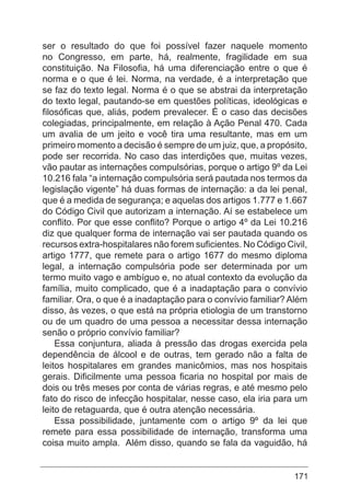 171
ser o resultado do que foi possível fazer naquele momento
no Congresso, em parte, há, realmente, fragilidade em sua
constituição. Na Filosofia, há uma diferenciação entre o que é
norma e o que é lei. Norma, na verdade, é a interpretação que
se faz do texto legal. Norma é o que se abstrai da interpretação
do texto legal, pautando-se em questões políticas, ideológicas e
filosóficas que, aliás, podem prevalecer. É o caso das decisões
colegiadas, principalmente, em relação à Ação Penal 470. Cada
um avalia de um jeito e você tira uma resultante, mas em um
primeiro momento a decisão é sempre de um juiz, que, a propósito,
pode ser recorrida. No caso das interdições que, muitas vezes,
vão pautar as internações compulsórias, porque o artigo 9º da Lei
10.216 fala “a internação compulsória será pautada nos termos da
legislação vigente” há duas formas de internação: a da lei penal,
que é a medida de segurança; e aquelas dos artigos 1.777 e 1.667
do Código Civil que autorizam a internação. Aí se estabelece um
conflito. Por que esse conflito? Porque o artigo 4º da Lei 10.216
diz que qualquer forma de internação vai ser pautada quando os
recursos extra-hospitalares não forem suficientes. No Código Civil,
artigo 1777, que remete para o artigo 1677 do mesmo diploma
legal, a internação compulsória pode ser determinada por um
termo muito vago e ambíguo e, no atual contexto da evolução da
família, muito complicado, que é a inadaptação para o convívio
familiar. Ora, o que é a inadaptação para o convívio familiar? Além
disso, às vezes, o que está na própria etiologia de um transtorno
ou de um quadro de uma pessoa a necessitar dessa internação
senão o próprio convívio familiar?
Essa conjuntura, aliada à pressão das drogas exercida pela
dependência de álcool e de outras, tem gerado não a falta de
leitos hospitalares em grandes manicômios, mas nos hospitais
gerais. Dificilmente uma pessoa ficaria no hospital por mais de
dois ou três meses por conta de várias regras, e até mesmo pelo
fato do risco de infecção hospitalar, nesse caso, ela iria para um
leito de retaguarda, que é outra atenção necessária.
Essa possibilidade, juntamente com o artigo 9º da lei que
remete para essa possibilidade de internação, transforma uma
coisa muito ampla. Além disso, quando se fala da vaguidão, há
 