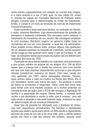 172
outra norma, especialmente em relação ao mundo das drogas,
e a mais recente é a Lei 11.543, que, no seu artigo 22, inciso
V, remete às regras do Conselho Nacional de Políticas sobre
Drogas (Conad) para a determinação do modo de tratamento.
Então, o Conad é um foco de emissão de normas de tratamento
e encaminhamento.
Esse controle e essa estrutura lembra, na evolução do Direito,
o autor Jeremias Bentham, cujo desenvolvimento da questão do
panóptico é bastante conhecida. Ele concebeu outro sistema, o
tratamento de moradores de rua, porém não conseguiu emplacá-
lo com sucesso. Bentham sugeriu ao governo inglês tratar os
moradores de rua em uma fazenda, a qual ele iria administrar.
Esse projeto nunca obteve êxito, porque alguns não gostariam
de ver aquelas pessoas na situação de incômodo, outros queriam
vê-las longe ou não queriam nem saber o que se iria fazer. E, até
hoje, as soluções dadas para essas situações não se diferenciam
daquelas dos anos de 1700.
Apressão do dia a dia do trabalho no Judiciário, dos promotores
e dos juízes, advém da própria lei, os artigos 19 e 130 do ECA
dizem que a criança tem o direito de conviver com uma família
em que não haja pessoas dependentes químicas e que abusem
dessas substâncias, inclusive do álcool. Com isso, recebi em
meu gabinete, em 1991, vários advogados dizendo: “Doutor,
esse senhor bebe e bate na mulher na frente dos filhos. Ele é
um alcoólatra, temos que tirá-lo de casa”. Eu anotava o nome
de todos os envolvidos e respondia: “Olha, você tem cinco dias
para entrar com uma medida cautelar, se a mulher entender as
consequências da ação, pois o ECA não revogou a legislação de
família e a separação de corpos. Dessa forma, a medida será
contra o pai alcoólatra e contra a mãe, que é omissa, pois ela
está vendo a situação e não está fazendo nada, inclusive no caso
de determinação de um eventual tratamento”.
Esse tipo de pressão foi reforçado com o Estatuto do Idoso,
que tem dispositivos semelhantes. Há famílias e assistentes
sociais que pedem ajuda para retirar um filho adulto e dependente
químico da casa de um pai e de uma mãe, pois o adicto estaria
pondo em risco a vida dos idosos. No entanto, quando você
 