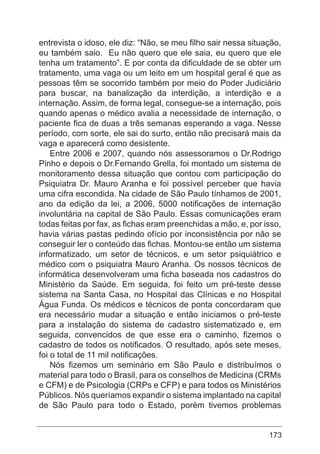 173
entrevista o idoso, ele diz: “Não, se meu filho sair nessa situação,
eu também saio. Eu não quero que ele saia, eu quero que ele
tenha um tratamento”. E por conta da dificuldade de se obter um
tratamento, uma vaga ou um leito em um hospital geral é que as
pessoas têm se socorrido também por meio do Poder Judiciário
para buscar, na banalização da interdição, a interdição e a
internação. Assim, de forma legal, consegue-se a internação, pois
quando apenas o médico avalia a necessidade de internação, o
paciente fica de duas a três semanas esperando a vaga. Nesse
período, com sorte, ele sai do surto, então não precisará mais da
vaga e aparecerá como desistente.
Entre 2006 e 2007, quando nós assessoramos o Dr.Rodrigo
Pinho e depois o Dr.Fernando Grella, foi montado um sistema de
monitoramento dessa situação que contou com participação do
Psiquiatra Dr. Mauro Aranha e foi possível perceber que havia
uma cifra escondida. Na cidade de São Paulo tínhamos de 2001,
ano da edição da lei, a 2006, 5000 notificações de internação
involuntária na capital de São Paulo. Essas comunicações eram
todas feitas por fax, as fichas eram preenchidas a mão, e, por isso,
havia várias pastas pedindo ofício por inconsistência por não se
conseguir ler o conteúdo das fichas. Montou-se então um sistema
informatizado, um setor de técnicos, e um setor psiquiátrico e
médico com o psiquiatra Mauro Aranha. Os nossos técnicos de
informática desenvolveram uma ficha baseada nos cadastros do
Ministério da Saúde. Em seguida, foi feito um pré-teste desse
sistema na Santa Casa, no Hospital das Clínicas e no Hospital
Água Funda. Os médicos e técnicos de ponta concordaram que
era necessário mudar a situação e então iniciamos o pré-teste
para a instalação do sistema de cadastro sistematizado e, em
seguida, convencidos de que esse era o caminho, fizemos o
cadastro de todos os notificados. O resultado, após sete meses,
foi o total de 11 mil notificações.
Nós fizemos um seminário em São Paulo e distribuímos o
material para todo o Brasil, para os conselhos de Medicina (CRMs
e CFM) e de Psicologia (CRPs e CFP) e para todos os Ministérios
Públicos. Nós queríamos expandir o sistema implantado na capital
de São Paulo para todo o Estado, porém tivemos problemas
 