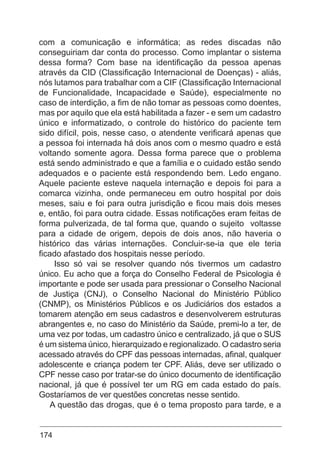 174
com a comunicação e informática; as redes discadas não
conseguiriam dar conta do processo. Como implantar o sistema
dessa forma? Com base na identificação da pessoa apenas
através da CID (Classificação Internacional de Doenças) - aliás,
nós lutamos para trabalhar com a CIF (Classificação Internacional
de Funcionalidade, Incapacidade e Saúde), especialmente no
caso de interdição, a fim de não tomar as pessoas como doentes,
mas por aquilo que ela está habilitada a fazer - e sem um cadastro
único e informatizado, o controle do histórico do paciente tem
sido difícil, pois, nesse caso, o atendente verificará apenas que
a pessoa foi internada há dois anos com o mesmo quadro e está
voltando somente agora. Dessa forma parece que o problema
está sendo administrado e que a família e o cuidado estão sendo
adequados e o paciente está respondendo bem. Ledo engano.
Aquele paciente esteve naquela internação e depois foi para a
comarca vizinha, onde permaneceu em outro hospital por dois
meses, saiu e foi para outra jurisdição e ficou mais dois meses
e, então, foi para outra cidade. Essas notificações eram feitas de
forma pulverizada, de tal forma que, quando o sujeito voltasse
para a cidade de origem, depois de dois anos, não haveria o
histórico das várias internações. Concluir-se-ia que ele teria
ficado afastado dos hospitais nesse período.
Isso só vai se resolver quando nós tivermos um cadastro
único. Eu acho que a força do Conselho Federal de Psicologia é
importante e pode ser usada para pressionar o Conselho Nacional
de Justiça (CNJ), o Conselho Nacional do Ministério Público
(CNMP), os Ministérios Públicos e os Judiciários dos estados a
tomarem atenção em seus cadastros e desenvolverem estruturas
abrangentes e, no caso do Ministério da Saúde, premi-lo a ter, de
uma vez por todas, um cadastro único e centralizado, já que o SUS
é um sistema único, hierarquizado e regionalizado. O cadastro seria
acessado através do CPF das pessoas internadas, afinal, qualquer
adolescente e criança podem ter CPF. Aliás, deve ser utilizado o
CPF nesse caso por tratar-se do único documento de identificação
nacional, já que é possível ter um RG em cada estado do país.
Gostaríamos de ver questões concretas nesse sentido.
A questão das drogas, que é o tema proposto para tarde, e a
 