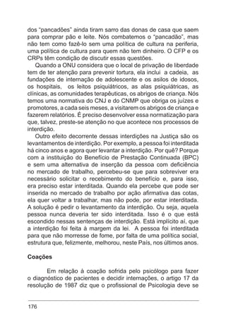 176
dos “pancadões” ainda tiram sarro das donas de casa que saem
para comprar pão e leite. Nós combatemos o “pancadão”, mas
não tem como fazê-lo sem uma política de cultura na periferia,
uma política de cultura para quem não tem dinheiro. O CFP e os
CRPs têm condição de discutir essas questões.
Quando a ONU considera que o local de privação de liberdade
tem de ter atenção para prevenir tortura, ela inclui a cadeia, as
fundações de internação de adolescente e os asilos de idosos,
os hospitais, os leitos psiquiátricos, as alas psiquiátricas, as
clínicas, as comunidades terapêuticas, os abrigos de criança. Nós
temos uma normativa do CNJ e do CNMP que obriga os juízes e
promotores, a cada seis meses, a visitarem os abrigos de criança e
fazerem relatórios. É preciso desenvolver essa normatização para
que, talvez, preste-se atenção no que acontece nos processos de
interdição.
Outro efeito decorrente dessas interdições na Justiça são os
levantamentos de interdição. Por exemplo, a pessoa foi interditada
há cinco anos e agora quer levantar a interdição. Por quê? Porque
com a instituição do Benefício de Prestação Continuada (BPC)
e sem uma alternativa de inserção da pessoa com deficiência
no mercado de trabalho, percebeu-se que para sobreviver era
necessário solicitar o recebimento do benefício e, para isso,
era preciso estar interditada. Quando ela percebe que pode ser
inserida no mercado de trabalho por ação afirmativa das cotas,
ela quer voltar a trabalhar, mas não pode, por estar interditada.
A solução é pedir o levantamento da interdição. Ou seja, aquela
pessoa nunca deveria ter sido interditada. Isso é o que está
escondido nessas sentenças de interdição. Está implícito aí, que
a interdição foi feita à margem da lei. A pessoa foi interditada
para que não morresse de fome, por falta de uma política social,
estrutura que, felizmente, melhorou, neste País, nos últimos anos.
Coações
	 Em relação à coação sofrida pelo psicólogo para fazer
o diagnóstico de pacientes e decidir internações, o artigo 17 da
resolução de 1987 diz que o profissional de Psicologia deve se
 