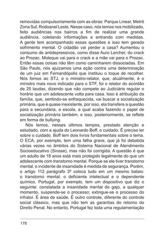 178
removidas compulsoriamente com as obras: Parque Linear, Metrô
Zona Sul, Rodoanel Leste. Nesse caso, nós temos nos mobilizado,
feito audiências nos bairros a fim de realizar uma grande
audiência, coletando informações e entrando com medidas.
A gente tem acompanhado essas questões e isso tem gerado
sofrimento mental. O cidadão vai perder a casa? Aumentou o
consumo de antidepressivos, como disse Auro Lercher, do crack
ao Prozac. Moleque vai para o crack e a mãe vai para o Prozac.
Então essas coisas não têm como caminharem dissociadas. Em
São Paulo, nós ajuizamos uma ação contra uma determinação
de um juiz em Fernandópolis que instituiu o toque de recolher.
Nós fomos ao STJ, e o ministro-relator, que, atualmente, é o
ministro mais novo indicado para o STF, foi o relator do acórdão
de 25 laudas, dizendo que não compete ao Judiciário regular o
horário que um adolescente volta para casa. Isso é atribuição da
família, que, sentindo-se enfraquecida, vai buscar a socialização
primária, que é quase inexistente, por isso, ela transfere a questão
para a secundária, a escola, a qual acaba fazendo o papel de
socialização primária também, e isso, posteriormente, se reflete
em forma de bullying.
Nós temos, nesses últimos tempos, prestado atenção e
estudado, com a ajuda do Leonardo Boff, o cuidado. É preciso ler
sobre o cuidado. Boff tem dois livros fundamentais sobre o tema.
O ECA, por exemplo, tem uma falha grave, que já foi debatida
várias vezes no âmbitos do Sistema Nacional de Atendimento
Socioeducativo (Sinase), mas não foi corrigida. A questão é que
um adulto de 18 anos está mais protegido legalmente do que um
adolescente com transtorno mental. Porque se ele tiver transtorno
mental, o incidente de insanidade é medida de segurança. Porém,
o artigo 112 parágrafo 3º coloca tudo em um mesmo balaio:
o transtorno mental, o deficiente intelectual e o dependente
químico. Portugal, por exemplo, tem um dispositivo que diz o
seguinte: constatada a insanidade mental do gajo, a qualquer
momento, suspende-se o processo; extingue-se o processo do
infrator. É área de saúde. É outro controle, diferente do controle
social clássico, mas que não tem as garantias do retorno do
Direito Penal. No entanto, Portugal fez toda uma regulamentação
 