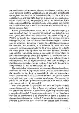 179
para cuidar desse tratamento, desse cuidado com o adolescente.
Aqui, como diz Caetano Veloso, abaixo do Equador, a indefinição
é o regime. Nós ficamos no meio do caminho no ECA. Nós não
conseguimos avançar. Não tivemos a coragem de estabelecer
essas diferenciações, até porque quantos dos senhores dizem
que é impossível fechar o diagnóstico de uma pessoa com menos
de 18 anos sobre a ocorrência ou não de transtorno mental. E aí?
Como é que se faz?
Então, quando acontece, esses casos são pinçados e por que
são pinçados? Com as reformas administrativa e judiciária, tem
muita gente, nesse território, que quanto pior estiver a Segurança
Pública ou quanto pior estiver a sensação das pessoas em torno
da segurança, se beneficia: melhor estará o seu negócio privado,
pois ele vai vender segurança privada. É a indústria da segurança,
do blindado, das câmeras, é a indústria de tudo. Por isso,
conforme constatação da Ande, há 20 anos, o debate de redução
de idade penal não aparece nas eleições federais, somente
nas eleições municipais, porque a sensação da comunidade de
proximidade do perigo, ainda que o prefeito ou o vereador não vá
resolver o problema, agrega, dá voto, reaviva o debate. E hoje o
debate político tem se degradado ainda mais com a inserção de
debates sobre preceitos morais relativos à liberação do aborto ou
à legitimidade ou não de distribuição de kit-gay.
O debate sobre segurança ou sensação de liberdade pode ser
conferido no filme “Obrigado por fumar”, ele dá bem a dimensão
da questão. A liberdade e igualdade tensionam esquerda e
direita. A liberdade parece coadunar-se com um sentido liberal;
e a igualdade, com uma acepção socializante. No entanto, eu
posso ter um Estado igualitário e totalitário e um estado liberal,
mas guarda-noturno do século XIX.
Nós propugnamos a igualdade. Por que em alguns centros
universitários pode-se entrar e fumar maconha à vontade, sem
ser perturbado por isso? E por que em algumas periferias o cara
é caçado e triturado? Por que alguns diretores de escola adotam
medidas de acolhimento e de entendimento sobre a questão da
droga e isso é tido como positivo? E alguns diretores de escolas
públicas quando vão fazer isso são ameaçados com processo?
 