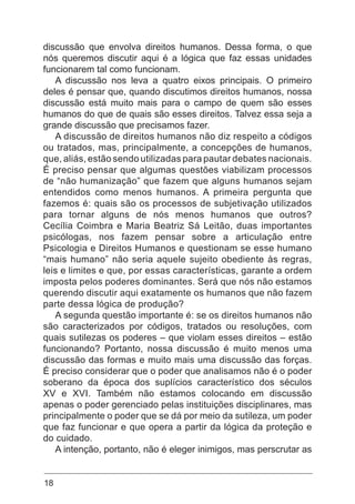 18
discussão que envolva direitos humanos. Dessa forma, o que
nós queremos discutir aqui é a lógica que faz essas unidades
funcionarem tal como funcionam.
A discussão nos leva a quatro eixos principais. O primeiro
deles é pensar que, quando discutimos direitos humanos, nossa
discussão está muito mais para o campo de quem são esses
humanos do que de quais são esses direitos. Talvez essa seja a
grande discussão que precisamos fazer.
A discussão de direitos humanos não diz respeito a códigos
ou tratados, mas, principalmente, a concepções de humanos,
que, aliás, estão sendo utilizadas para pautar debates nacionais.
É preciso pensar que algumas questões viabilizam processos
de “não humanização” que fazem que alguns humanos sejam
entendidos como menos humanos. A primeira pergunta que
fazemos é: quais são os processos de subjetivação utilizados
para tornar alguns de nós menos humanos que outros?
Cecília Coimbra e Maria Beatriz Sá Leitão, duas importantes
psicólogas, nos fazem pensar sobre a articulação entre
Psicologia e Direitos Humanos e questionam se esse humano
“mais humano” não seria aquele sujeito obediente às regras,
leis e limites e que, por essas características, garante a ordem
imposta pelos poderes dominantes. Será que nós não estamos
querendo discutir aqui exatamente os humanos que não fazem
parte dessa lógica de produção?
A segunda questão importante é: se os direitos humanos não
são caracterizados por códigos, tratados ou resoluções, com
quais sutilezas os poderes – que violam esses direitos – estão
funcionando? Portanto, nossa discussão é muito menos uma
discussão das formas e muito mais uma discussão das forças.
É preciso considerar que o poder que analisamos não é o poder
soberano da época dos suplícios característico dos séculos
XV e XVI. Também não estamos colocando em discussão
apenas o poder gerenciado pelas instituições disciplinares, mas
principalmente o poder que se dá por meio da sutileza, um poder
que faz funcionar e que opera a partir da lógica da proteção e
do cuidado.
A intenção, portanto, não é eleger inimigos, mas perscrutar as
 