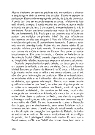 180
Alguns diretores de escolas públicas são compelidos a chamar
a segurança e abrir os muros das escolas. Escola é espaço de
pedagogo. Escola não é espaço de polícia, de juiz, de promotor.
A gente tem que ser exceção nesses espaços. Infelizmente isso
está virando a regra: é ronda escolar no portão, e, agora, estão
entrando na escola. Isso é um absurdo e esse tratamento não é
isonômico. Façam um levantamento nas varas de infratores do
Rio de Janeiro e de São Paulo para ver quantos atos infracionais
partem dos colégios de primeira linha? Os atos infracionais
das escolas de elite que chegam à Vara da Infância são meras
infrações disciplinares. É preciso haver isonomia. É preciso tratar
todo mundo com dignidade. Pobre, rico ou classe média. É dar
atenção médica para todo mundo. O atendimento psicológico
nos postos de saúde é dever do Estado. Faz parte da saúde
biopsicossocial. Em outra instância, o Centro de Referência de
Assistência Social (CRAS) deveria disponibilizar o acesso direto
ao hospital de referência para que se possa acionar o psiquiatra.
Gostaria de parabenizá-los pelo debate, por ter proporcionado
um espaço de reflexão e de troca de ideias. Como diz o famoso
Michel Sandres, professor de Harvard há 30 anos, a informação
hoje circula muito, mas a mídia e os computadores, por si só,
não vão gerar informação de qualidade. São as universidades,
as entidades civis e as instituições, discutindo e aprofundando
os debates, que geram informação. Mesmo com esse debate
qualificado sobre “o que fazer”, eu acho que ninguém pode dar
ou obter uma resposta imediata. No Direito, muito do que foi
considerado e debatido, não resultou em lei, mas, daqui a dez
anos, pode ser normatizado. À tarde, nós vamos ter um exemplo
muito nítido disso na palavra do Pedro, que discute a questão
sobre algumas drogas, eu acho que, nesse caso, devemos seguir
a normativa da ONU. Eu sou frontalmente contra a liberação
das drogas, pura e simplesmente, sem antes fortalecer outros
sistemas sociais, como o de educação, de trabalho e de moradia,
e a fiscalização da corrupção dos agentes de Estado, de todas
as naturezas e matizes. Ter maus funcionários não é privilégio
da polícia, não é privilégio do sistema de rendas. Eu acho que o
Brasil evoluiu, o CNJ e o CNMP são provas disso, bem como a
 