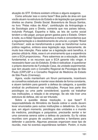181
atuação do STF. Embora existam críticas e alguns exageros.
Como articular isso e como fazer? Boa parte da área em que
vocês atuam na estrutura do Estado e de legislação que garantem
direitos se chama: Direito Social. Boaventura de Souza Santos,
no livro “Pelas mãos de Alice”, contribuição da Antropologia e
da Sociologia para o Direito, comenta que nos países latinos,
incluindo Portugal, Espanha e Itália, as leis de cunho social
tendem a não pegar, porque geram gastos para o Estado. Ontem
à noite, eu e Aldair Sposaite trocamos e-mails e concordamos que
a regulamentação e o desdobramento de uma lei, o projeto “Brasil
Carinhoso”, está se transformando e pode se transformar numa
prática negativa, embora essa legislação seja, basicamente, de
muito boa intenção. Para saber se a legislação será benéfica, é
preciso utilizá-la. Aliás, esse é um ensinamento que a experiência
com o ECA proporcionou. Para sabermos se a educação, direito
fundamental, e os recursos que o ECA garante irão vingar, é
necessário fazer uso do Estatuto. Então é radicalizar, é questionar
o próprio desmonte da Fundação Casa, da unidade experimental,
que tem atuado com o Conselho Regional de Psicologia de São
Paulo (CRP)-SP e o Conselho Regional de Medicina do Estado
de São Paulo (Cremesp).
Agora, vocês mantenham um fórum permanente, incentivem
os conselhos estaduais a manter esse debate de forma constante,
e atuem também para garantir a defesa da categoria, a questão
sindical do profissional nas instituições. Porque boa parte dos
psicólogos ou uma parte considerável, quando vai trabalhar
nas instituições, a relação é de emprego. Se ele não tiver uma
estrutura de defesa, ele vai ser triturado.
Sobre a questão dessa resolução, o que fazer? É
responsabilidade do Ministério da Saúde cobrar e vocês devem
levar enunciados para outras instituições e debatê-los. Eu acho
que, em algum momento, psicólogos das unidades e o mundo
da medicina, psicólogos e psiquiatras, precisarão sentar e ter
uma conversa serena sobre a defesa do paciente. Eu fiz várias
reuniões com grupos de usuários, pacientes e familiares para
defender o paciente. Algumas pessoas organizam esse tipo de
reunião, mas há eventos espontâneos também. Porém, é muito
 