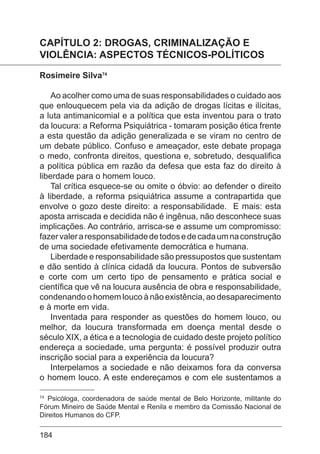 184
CAPÍTULO 2: DROGAS, CRIMINALIZAÇÃO E
VIOLÊNCIA: ASPECTOS TÉCNICOS-POLÍTICOS
Rosimeire Silva74
Ao acolher como uma de suas responsabilidades o cuidado aos
que enlouquecem pela via da adição de drogas lícitas e ilícitas,
a luta antimanicomial e a política que esta inventou para o trato
da loucura: a Reforma Psiquiátrica - tomaram posição ética frente
a esta questão da adição generalizada e se viram no centro de
um debate público. Confuso e ameaçador, este debate propaga
o medo, confronta direitos, questiona e, sobretudo, desqualifica
a política pública em razão da defesa que esta faz do direito à
liberdade para o homem louco.
Tal crítica esquece-se ou omite o óbvio: ao defender o direito
à liberdade, a reforma psiquiátrica assume a contrapartida que
envolve o gozo deste direito: a responsabilidade. E mais: esta
aposta arriscada e decidida não é ingênua, não desconhece suas
implicações. Ao contrário, arrisca-se e assume um compromisso:
fazervaleraresponsabilidadedetodosedecadaumnaconstrução
de uma sociedade efetivamente democrática e humana.
Liberdade e responsabilidade são pressupostos que sustentam
e dão sentido à clínica cidadã da loucura. Pontos de subversão
e corte com um certo tipo de pensamento e prática social e
científica que vê na loucura ausência de obra e responsabilidade,
condenando o homem louco à não existência, ao desaparecimento
e à morte em vida.
Inventada para responder as questões do homem louco, ou
melhor, da loucura transformada em doença mental desde o
século XIX, a ética e a tecnologia de cuidado deste projeto político
endereça a sociedade, uma pergunta: é possível produzir outra
inscrição social para a experiência da loucura?
Interpelamos a sociedade e não deixamos fora da conversa
o homem louco. A este endereçamos e com ele sustentamos a
74
Psicóloga, coordenadora de saúde mental de Belo Horizonte, militante do
Fórum Mineiro de Saúde Mental e Renila e membro da Comissão Nacional de
Direitos Humanos do CFP.
 
