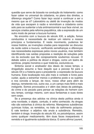 185
questão que serve de bússola na condução do tratamento: como
fazer caber no universal da cidadania, no plano dos direitos, a
diferença singular? Como fazer laço social e continuar a ser o
mesmo que se é? Laboratório ou ateliê de invenção de modos
de vida que escapam à razão e reivindicam a cidadania como
solo para se sustentar a luta antimanicomial e sua face visível, os
serviços criados pela reforma psquiátrica, são a expressão de um
outro modo de pensar a loucura humana.
No encontro com a loucura do século XXI, a adição, fomos
conduzidos à necessidade de realizar um retorno a nossos
princípios e fundamentos. E neste movimento, pudemos ler
nossa história, as invenções criadas para responder ao discurso
da razão sobre a loucura, verificando semelhanças e diferenças
nas necessidades expressas pelos novos usuários, mas também
identificando nas saídas propostas a reedição de soluções pela
via da exclusão que tão corajosamente soubemos recusar. O
debate sobre a política de álcool e drogas, como um teatro de
sombras, projeta monstros e quer tratá-los, excluindo-os.
Sintoma social e analisador dos ideais de nosso tempo, a
drogadição assume a face daquilo que a psicose foi para o
século XX e a histeria para o precedente: a expressão da loucura
humana. Esta localização nos põe mais à vontade e livres para
cuidar, ajuda a estranhar menos o problema posto e os sujeitos
e nos convida a lançar, de novo, nosso olhar para além da
doença, remetendo-nos, outra vez, a um campo mais fértil e mais
instigante. Somos provocados a ir além das ideias da patologia,
do crime e do pecado para pensar as relações do homem com
seu tempo, consigo mesmo, com seus fantasmas e suas dores
sem corpo.
Se a presença dos adictos na clínica desta política ainda é
uma novidade, o objeto, contudo, é velho conhecido. As drogas
não são estranhas à clínica da reforma. Manejamos substâncias
químicas lícitas, os remédios, no trato do sofrimento psíquico.
E vale lembrar: o adjetivo não anula a substância. Remédio,
também é droga. Invenção do século XX, os psicotrópicos, assim
como qualquer medicamento, têm duas faces inseparáveis: é
remédio e é igualmente substância tóxica. E como afirma Laurent,
 