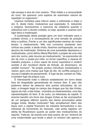 186
não escapa à sina de virar veneno. “Pelo hábito e a necessidade
do novo, faz aparecer uma espécie de automaton natural da
repetição no organismo”.
Usamos remédios para intervir sobre o sofrimento e tratar a
dor. E, deste modo, modulamos sua expressão. E, reduzindo
o estigma, favorecemos o exercício da cidadania quando o
utilizamos com o devido cuidado, ou seja, quando o usamos com
rigor ético e moderação.
A sustentação desta posição gera um bom indicador para o
cuidado clínico, e é consequência de uma tomada de posição
ética e política. Frente a um dos significantes-mestres de nosso
tempo: o medicamento. Não nos curvamos aceitando sem
críticas seu poder, e deste modo, fazemos contraposição, ao uso
abusivo da medicação. Sintoma de uma sociedade depressiva e
medicalizada, como definiu Maria Rita Kehl, o projeto de uma vida
sem dor, exclui, pelo recurso ao medicamento, “as expressões da
dor de viver, e acaba por inibir, ou tornar supérflua, a riqueza do
trabalho psíquico, o único capaz de tornar suportável e conferir
sentido à dor inevitável diante da finitude, do desamparo, da
solidão humana”. Tal projeto produz indivíduos anestesiados e
vazios; gera uma massa que foge da dor, do conflito psíquico e
recusa o trabalho do pensamento. E fugir da dor, cantam os Titãs,
é também fugir da própria cura.
É interessante notar o silêncio estabelecido em torno desta
face da drogadição generalizada de nossos dias. E aqui não
podemos deixar de observar dois pontos articulados: de um
lado, a clivagem legal no campo das drogas que faz das ilícitas,
signos do mal; e das lícitas - incluídos os medicamentos, uma das
representações do bem. E de outro, os interesses do capital. O
enorme barulho em torno das drogas ilícitas se faz acompanhar
de um perigoso silêncio quanto aos danos provocados pelas
drogas lícitas. Mudez imotivada? Não acreditamos! Além dos
laços com o capital financeiro da indústria farmacêutica e seu
interesse de incremento do mercado, vale ainda registrar um
alerta de Roudinesco quanto ao poder dos medicamentos do
espírito. Trata-se, de acordo com esta autora, de um “sintoma de
uma modernidade que tende a abolir no homem não apenas o
 