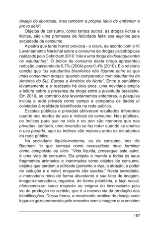 187
desejo de liberdade, mas também a própria ideia de enfrentar a
prova dele”.
Objetos de consumo, como tantos outros, as drogas lícitas e
ilícitas, são uma promessa de felicidade feita aos sujeitos pela
sociedade de consumo.
A pedra que tanto horror provoca - o crack, de acordo com o VI
Levantamento Nacional sobre o consumo de drogas psicotrópicas
realizado pelo Cebrid em 2010 “não é uma droga de destaque entre
os estudantes”. O índice de consumo desta droga apresentou
redução, passando de 0,7% (2004) para 0,4% (2010). E o relatório
conclui que “os estudantes brasileiros não figuram entre os que
mais consomem drogas, quando comparados com estudantes da
América do Sul, Europa e América do Norte”. Entre o penúltimo
levantamento e o realizado há dois anos, uma novidade amplia
a leitura sobre a presença da droga entre a juventude brasileira.
Em 2010, ao contrário dos levantamentos anteriores, a pesquisa
incluiu a rede privada como campo e comparou os dados aí
coletados à realidade identificada na rede pública.
Escolas públicas e privadas obtiveram resultados diferentes
quanto aos modos de uso e índices de consumo. Nas públicas,
os índices para uso na vida e no ano são menores que nas
privadas, contudo, uma inversão se faz notar quando se analisa
o uso pesado: aqui os índices são maiores entre os estudantes
da rede pública.
Na sociedade líquido-moderna, ou do consumo, nos diz
Bauman: “o que começa como necessidade deve terminar
como compulsão ou vício. “Vida líquida, prossegue este autor,
é uma vida de consumo. Ela projeta o mundo e todos os seus
fragmentos animados e inanimados como objetos de consumo,
objetos que perdem a utilidade (portanto o viço, a atração, o poder
de sedução e o valor) enquanto são usados.” Nesta sociedade,
a mercadoria reina de forma abundante e sua face de imagem,
imagem-mercadoria, organiza, de forma prioritária, o laço social,
oferecendo-se como resposta ao enigma do inconsciente pela
via da produção de sentido, que é a mesma via da produção das
identificações. Dessa forma, o movimento errático do desejo cede
lugar ao gozo promovido pelo encontro com a imagem que encobre
 