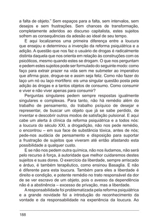 188
a falta de objeto.” Sem espaços para a falta, sem intervalos, sem
desejos e sem frustrações. Sem chances de transformação,
completamente aderidos ao discurso capitalista, estes sujeitos
sofrem as consequências da adesão ao ideal de seu tempo.
E aqui localizamos uma primeira diferença entre a loucura
que ensejou e determinou a invenção da reforma psiquiátrica e a
adição. A questão que nos faz o usuário de drogas é radicalmente
distinta daquela que nos orienta em relação às construções com os
psicóticos, mesmo quando estes se drogam. O que nos perguntam
e pedem estes sujeitos pode ser formulado do seguinte modo: como
faço para extrair prazer na vida sem me submeter ao imperativo
que afirma goze, drogue-se e assim seja feliz. Como não fazer do
laço um nó ou laço mortífero: eis uma singular questão posta pela
adição às drogas e a tantos objetos de consumo. Como consumir
e viver e não viver apenas para consumir?
Perguntas singulares pedem sempre respostas igualmente
singulares e complexas. Para tanto, não há remédio além do
trabalho de pensamento, do trabalho psíquico de desejar e
representar, de buscar um objeto que já se sabe perdido, de
inventar e descobrir outros modos de satisfação pulsional. E aqui
cabe um alerta à clínica da reforma psiquiátrica e a todos nós:
a loucura do século XXI, a drogadição, não nos pede remédio,
o encontrou – em sua face de substância tóxica, antes de nós;
pede-nos audácia de pensamento e disposição para suportar
a frustração de sujeitos que viveram até então afastando esta
possibilidade a qualquer custo.
E se não nos pedem outra química, não nos iludamos, não será
pelo recurso à força, à autoridade que melhor cuidaremos destes
sujeitos e suas dores. O exercício da liberdade, sempre arriscado
e árduo, é também terapêutico, como ensinou Basaglia. E não
é diferente para esta loucura. Também para eles a liberdade é
direito e condição, e potente remédio no trato responsável da dor
de se ver escravo de um objeto, pois o avesso da dependência
não é a abstinência – excesso de privação, mas a liberdade.
Aresponsabilidade foi problematizada pela reforma psiquiátrica
e a grande novidade foi a introdução do reconhecimento da
vontade e da responsabilidade na experiência da loucura. Ao
 