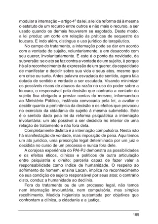 189
modular a internação – artigo 4º da lei, a lei da reforma dá à mesma
o estatuto de um recurso entre outros e não mais o recurso, a ser
usado quando os demais houverem se esgotado. Deste modo,
a lei produz um corte em relação às práticas de sequestro da
loucura. E indo além, distingue o uso jurídico do terapêutico.
No campo do tratamento, a internação pode se dar em acordo
com a vontade do sujeito, voluntariamente, e em desacordo com
seu querer, involuntariamente. E este é o ponto da novidade, da
subversão: se o ato se faz contra a vontade de um sujeito, é porque
há aí o reconhecimento da expressão de um querer, da capacidade
de manifestar e decidir sobre sua vida e seus atos, mesmo que
em crise ou surto. Antes palavra esvaziada de sentido, agora fala
dotada de sentido e verdade a ser escutada. Visando minimizar
os possíveis riscos de abusos da razão no uso do poder sobre a
loucura, o responsável pela decisão que contraria a vontade do
sujeito fica obrigado a prestar contas do mesmo, informando-o
ao Ministério Público, instância convocada pela lei, a avaliar e
decidir quanto a pertinência da decisão e os efeitos que provocou
no exercício da cidadania do sujeito à mesma submetido. Este
é o sentido dado pela lei da reforma psiquiátrica a internação
involuntária: um ato possível a ser decidido no interior de uma
relação de tratamento e não fora dela.
Completamente distinta é a internação compulsória. Nesta não
há manifestação de vontade, mas imposição de pena. Aqui temos
um ato jurídico, uma prescrição legal determinada por um juiz e
decidida no curso de um processo e nunca fora dele.
A corajosa experiência do PAI-PJ demonstra as possibilidades
e os efeitos éticos, clínicos e políticos de outra articulação
entre psiquiatria e direito; parceria capaz de fazer valer a
responsabilidade como índice de humanidade. O respeito ao
sofrimento do homem, ensina Lacan, implica no reconhecimento
de sua condição de sujeito responsável por seus atos; o contrário
disto, conduz a humanidade ao declínio.
Fora do tratamento ou de um processo legal, não temos
nem internação involuntária, nem compulsória, mas simples
recolhimento. Medida higienista sustentada por objetivos que
confrontam a clínica, a cidadania e a justiça.
 