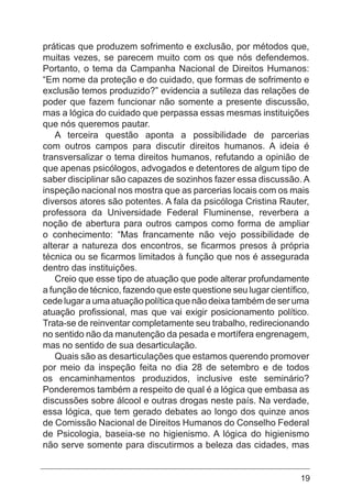 19
práticas que produzem sofrimento e exclusão, por métodos que,
muitas vezes, se parecem muito com os que nós defendemos.
Portanto, o tema da Campanha Nacional de Direitos Humanos:
“Em nome da proteção e do cuidado, que formas de sofrimento e
exclusão temos produzido?” evidencia a sutileza das relações de
poder que fazem funcionar não somente a presente discussão,
mas a lógica do cuidado que perpassa essas mesmas instituições
que nós queremos pautar.
A terceira questão aponta a possibilidade de parcerias
com outros campos para discutir direitos humanos. A ideia é
transversalizar o tema direitos humanos, refutando a opinião de
que apenas psicólogos, advogados e detentores de algum tipo de
saber disciplinar são capazes de sozinhos fazer essa discussão. A
inspeção nacional nos mostra que as parcerias locais com os mais
diversos atores são potentes. A fala da psicóloga Cristina Rauter,
professora da Universidade Federal Fluminense, reverbera a
noção de abertura para outros campos como forma de ampliar
o conhecimento: “Mas francamente não vejo possibilidade de
alterar a natureza dos encontros, se ficarmos presos à própria
técnica ou se ficarmos limitados à função que nos é assegurada
dentro das instituições.
Creio que esse tipo de atuação que pode alterar profundamente
a função de técnico, fazendo que este questione seu lugar científico,
cede lugar a uma atuação política que não deixa também de ser uma
atuação profissional, mas que vai exigir posicionamento político.
Trata-se de reinventar completamente seu trabalho, redirecionando
no sentido não da manutenção da pesada e mortífera engrenagem,
mas no sentido de sua desarticulação.
Quais são as desarticulações que estamos querendo promover
por meio da inspeção feita no dia 28 de setembro e de todos
os encaminhamentos produzidos, inclusive este seminário?
Ponderemos também a respeito de qual é a lógica que embasa as
discussões sobre álcool e outras drogas neste país. Na verdade,
essa lógica, que tem gerado debates ao longo dos quinze anos
de Comissão Nacional de Direitos Humanos do Conselho Federal
de Psicologia, baseia-se no higienismo. A lógica do higienismo
não serve somente para discutirmos a beleza das cidades, mas
 