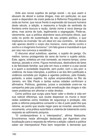 190
Ante aos novos sujeitos do perigo social – os que usam e
abusam de álcool e outras drogas, mas em particular, os que
usam e dependem de crack pede-se à Reforma Psiquiátrica que
ceda ao horror, que recue frente à expressão da loucura humana
deste século, a adição, e reassuma a função de sentinela da
fronteira entre loucura e razão, dando nome à nova doença da
alma, mas acima de tudo, legitimando a segregação. Pede-se,
claramente, que a política abandone seus princípios éticos, que
ceda no ponto de sustentação de seu projeto político, o que
implicaria na inversão “de um ideal em seu contrário... tal desvio
não apenas destrói o corpo dos homens, como atenta contra o
sonho e o imaginário humanos”. Um fato grave e inaceitável e que
por isso nos convoca a resistência.
O discurso atual substituiu, apenas, o sujeito do perigo. Ou
melhor, tornou protagonista da cena de horror o sujeito adicto.
Este, agora, sintetiza um mal nomeado, ao mesmo tempo, como
doença, pecado e crime. Figura monstruosa, destruidora de lares
e da felicidade familiar, que põe em risco a ordem e a paz social
e a quem a sociedade responde, sem pudor, com o seu pior: a
violência. As boas intenções, a política e as leis têm justificado a
violência cometida por órgãos e agentes públicos, pelo Estado,
portanto, a estes sujeitos. As ações empreendidas no Rio de
Janeiro, em São Paulo e tantas outras cidades confirmam a
afirmativa. Políticos, gestores, juízes e sociedade unem-se na
campanha pela paz pública e pela erradicação das drogas e não
veem problemas em afrontar e violar direitos.
Como política que surgiu para fazer valer o direito à vida em
sua radical diferença, que soube dispensar os muros e tecer
redes solidárias como medidas de segurança e proteção, não
pode a reforma psiquiátrica consentir e não é justo pedir-lhe que
retorne, ao ponto que soube negar para se inventar, assumindo,
novamente, uma prática autoritária e violenta de tratamento como
resposta ao sofrimento psíquico.
“O contemporâneo é o intempestivo”, afirma Nietzsche.
Encontramos nesta afirmação destacada por Agamben uma
localização para a resposta da reforma a adição: caberá a política
saber ser intempestiva! Para bem responder à demanda que
 