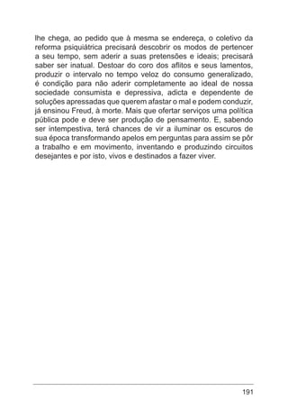 191
lhe chega, ao pedido que à mesma se endereça, o coletivo da
reforma psiquiátrica precisará descobrir os modos de pertencer
a seu tempo, sem aderir a suas pretensões e ideais; precisará
saber ser inatual. Destoar do coro dos aflitos e seus lamentos,
produzir o intervalo no tempo veloz do consumo generalizado,
é condição para não aderir completamente ao ideal de nossa
sociedade consumista e depressiva, adicta e dependente de
soluções apressadas que querem afastar o mal e podem conduzir,
já ensinou Freud, à morte. Mais que ofertar serviços uma política
pública pode e deve ser produção de pensamento. E, sabendo
ser intempestiva, terá chances de vir a iluminar os escuros de
sua época transformando apelos em perguntas para assim se pôr
a trabalho e em movimento, inventando e produzindo circuitos
desejantes e por isto, vivos e destinados a fazer viver.
 
