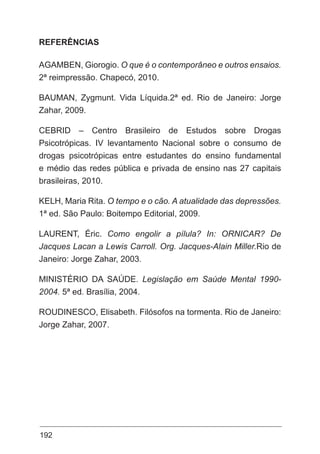 192
REFERÊNCIAS
AGAMBEN, Giorogio. O que é o contemporâneo e outros ensaios.
2ª reimpressão. Chapecó, 2010.
BAUMAN, Zygmunt. Vida Líquida.2ª ed. Rio de Janeiro: Jorge
Zahar, 2009.
CEBRID – Centro Brasileiro de Estudos sobre Drogas
Psicotrópicas. IV levantamento Nacional sobre o consumo de
drogas psicotrópicas entre estudantes do ensino fundamental
e médio das redes pública e privada de ensino nas 27 capitais
brasileiras, 2010.
KELH, Maria Rita. O tempo e o cão. A atualidade das depressões.
1ª ed. São Paulo: Boitempo Editorial, 2009.
LAURENT, Éric. Como engolir a pílula? In: ORNICAR? De
Jacques Lacan a Lewis Carroll. Org. Jacques-Alain Miller.Rio de
Janeiro: Jorge Zahar, 2003.
MINISTÉRIO DA SAÚDE. Legislação em Saúde Mental 1990-
2004. 5ª ed. Brasília, 2004.
ROUDINESCO, Elisabeth. Filósofos na tormenta. Rio de Janeiro:
Jorge Zahar, 2007.
 