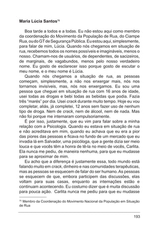 193
Maria Lúcia Santos75
Boa tarde a todos e a todas. Eu não estou aqui como membro
da coordenação do Movimento da População de Rua, do Ciampe
Rua,oudoGTdeSegurançaPública.Euestouaqui,simplesmente,
para falar de mim, Lúcia. Quando nós chegamos em situação de
rua, recebemos todos os nomes possíveis e imagináveis, menos o
nosso. Chamam-nos de usuários, de dependentes, de sacizeiros,
de marginais, de vagabundos, menos pelo nosso verdadeiro
nome. Eu gosto de esclarecer isso porque gosto de escutar o
meu nome, e o meu nome é Lúcia.
Quando nós chegamos a situação de rua, as pessoas
começam, simplesmente, a não nos enxergar mais, nós nos
tornamos invisíveis, mas, nós nos enxergamos. Eu sou uma
pessoa que cheguei em situação de rua com 16 anos de idade,
usei todas as drogas e bebi todas as bebidas que podia. Fazia
três “marés” por dia. Usei crack durante muito tempo. Hoje eu vou
completar, aliás, já completei, 12 anos sem fazer uso de nenhum
tipo de droga. Nem de crack, nem de álcool, nem de nada. Mas
não foi porque me internaram compulsoriamente.
É por isso, justamente, que eu vim para falar sobre a minha
relação com a Psicologia. Quando eu estava em situação de rua
e não acreditava em mim, quando eu achava que eu era a pior
das piores das pessoas e ficava no fundo de um mercado que eu
invadia lá em Salvador, uma psicóloga, que a gente dizia ser meio
louca e que vocês têm a honra de tê-la no meio de vocês, Carlita.
Ela nunca me pediu, de maneira nenhuma, para que eu mudasse
para se aproximar de mim.
Eu acho que a diferença é justamente essa, todo mundo está
falando muito em crack, dinheiro e nas comunidades terapêuticas,
mas as pessoas se esquecem de falar do ser humano.As pessoas
se esquecem de que, embora participem das discussões, elas
voltam para suas casas, enquanto as internações estão e
continuam acontecendo. Eu costumo dizer que é muita discussão
para pouca ação. Carlita nunca me pediu para que eu mudasse
75
Membro da Coordenação do Movimento Nacional da População em Situação
de Rua
 