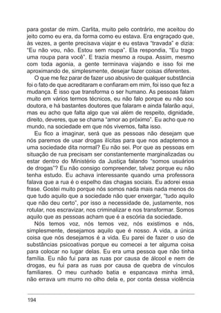 194
para gostar de mim. Carlita, muito pelo contrário, me aceitou do
jeito como eu era, da forma como eu estava. Era engraçado que,
às vezes, a gente precisava viajar e eu estava “travada” e dizia:
“Eu não vou, não. Estou sem roupa”. Ela respondia, “Eu trago
uma roupa para você”. E trazia mesmo a roupa. Assim, mesmo
com toda agonia, a gente terminava viajando e isso foi me
aproximando de, simplesmente, desejar fazer coisas diferentes.
O que me fez parar de fazer uso abusivo de qualquer substância
foi o fato de que acreditaram e confiaram em mim, foi isso que fez a
mudança. É isso que transforma o ser humano. As pessoas falam
muito em vários termos técnicos, eu não falo porque eu não sou
doutora, e há bastantes doutores que falaram e ainda falarão aqui,
mas eu acho que falta algo que vai além de respeito, dignidade,
direito, deveres, que se chama “amor ao próximo”. Eu acho que no
mundo, na sociedade em que nós vivemos, falta isso.
Eu fico a imaginar, será que as pessoas não desejam que
nós paremos de usar drogas ilícitas para que nos adaptemos a
uma sociedade dita normal? Eu não sei. Por que as pessoas em
situação de rua precisam ser constantemente marginalizadas ou
estar dentro do Ministério da Justiça falando “somos usuários
de drogas”? Eu não consigo compreender, talvez porque eu não
tenha estudo. Eu achava interessante quando uma professora
falava que a rua é o espelho das chagas sociais. Eu adorei essa
frase. Gostei muito porque nós somos nada mais nada menos do
que tudo aquilo que a sociedade não quer enxergar, “tudo aquilo
que não deu certo”, por isso a necessidade de, justamente, nos
rotular, nos escravizar, nos criminalizar e nos transformar. Somos
aquilo que as pessoas acham que é a escória da sociedade.
Nós temos voz, nós temos vez, nós existimos e nós,
simplesmente, desejamos aquilo que é nosso. A vida, a única
coisa que nós desejamos é a vida. Eu parei de fazer o uso de
substâncias psicoativas porque eu comecei a ter alguma coisa
para colocar no lugar delas. Eu era uma pessoa que não tinha
família. Eu não fui para as ruas por causa de álcool e nem de
drogas, eu fui para as ruas por causa de quebra de vínculos
familiares. O meu cunhado batia e espancava minha irmã,
não errava um murro no olho dela e, por conta dessa violência
 