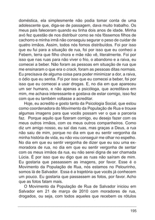 195
doméstica, ela simplesmente não podia tomar conta de uma
adolescente que, diga-se de passagem, dava muito trabalho. Os
meus pais faleceram quando eu tinha dois anos de idade. Minha
avó fez questão de nos distribuir como se nós fôssemos filhos de
cachorro e minha irmã não conseguiu segurar o peso de cuidar de
quatro irmãos. Assim, todos nós fomos distribuídos. Foi por isso
que eu fui para a situação de rua, foi por isso que eu conheci a
Febem, terra que filho chora e mãe não vê, literalmente. Foi por
isso que nas ruas para não viver o frio, o abandono e a raiva, eu
comecei a beber. Não foram as pessoas em situação de rua que
me ensinaram o que era o crack, foram as pessoas ditas normais.
Eu precisava de alguma coisa para poder minimizar a dor, a raiva,
o ódio que eu sentia. Foi por isso que eu comecei a beber, foi por
isso que eu comecei a usar drogas. E, no dia em que apareceu
um ser humano, e não apenas a psicóloga, que acreditava em
mim, me achava interessante e gostava de estar comigo, isso fez
com que eu também voltasse a acreditar.
Hoje, eu acredito e gosto tanto da Psicologia Social, que estou
como coordenadora do Movimento da População de Rua e trouxe
algumas imagens para que vocês possam ver o que a parceria
faz. Porque aquilo que fizeram comigo, eu desejo fazer com os
meus outros irmãos, com os meus outros companheiros. Como
diz um amigo nosso, eu saí das ruas, mas graças a Deus, a rua
não saiu de mim, porque no dia em que eu sentir vergonha da
minha história de vida, eu não vou conseguir me olhar no espelho.
No dia em que eu sentir vergonha de dizer que eu sou uma ex-
moradora de rua, no dia em que eu sentir vergonha de sentar
com os meus irmãos da rua, eu não serei digna de ser chamada
Lúcia. É por isso que eu digo que as ruas não saíram de mim.
Eu gostaria que passassem as imagens, por favor. Esse é o
Movimento da População de Rua, nós estamos no Pelourinho,
somos lá de Salvador. Essa é a trajetória que vocês já conhecem
um pouco. Eu gostaria que passassem as fotos, por favor. Acho
que as fotos falam mais.
O Movimento da População de Rua de Salvador iniciou em
Salvador em 21 de março de 2010 com moradores de rua,
drogados, ou seja, com todos aqueles que recebem os rótulos
 