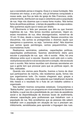 196
que a sociedade pensa e imagina. Essa é a nossa fundação. Nós
iniciamos em março, e em junho, nós já tínhamos conquistado a
nossa sede, que fica ao lado da igreja do São Francisco, onde,
anteriormente, distribuíam-se sopa e cobertores para a população
de rua. Hoje nós dizemos que a nossa fome mudou. Nós temos
fome de políticas públicas: o tempo de papelão e de sopa acabou.
Nós queremos aquilo que é nosso por direito.
O Movimento é feito por pessoas que têm ou que tiveram
trajetórias de rua. Nós temos reuniões quinzenais. Vejam só,
esses moradores de rua, ditos desorganizados, reúnem-se de
15 em 15 dias, desde a nossa fundação. Nesses encontros nós
discutimos, nós somos os protagonistas e dizemos aquilo que
desejamos e queremos, ou seja, “corremos atrás”. Nós dizemos
que somos iguais pernilongos, somos pequenininhos, mas
incomodamos muito.
Realizamos seminários, palestras, capacitações políticas,
capacitações profissionais, fazemos atendimento diário para
escutar a população de rua que não é ouvida. Aliás, há uma
diferença entre ouvir e escutar. Quando você está com o outro,
você precisa escutá-lo e só se escuta com o coração, não se escuta
com o ouvido. Nós temos reuniões com diversas secretarias em
que a gente tem que provocar para que as políticas sejam, de
fato, realizadas.
Quando nós viemos para Brasília, tivemos a honra de dizer
que participamos da marcha, não recebemos ajuda, fomos nós
que organizamos tudo. Os nossos chegaram aqui, graças a
Deus, alegres, contentes, mas sabendo que trabalharam durante
três meses e o resultado foi o fruto de um trabalho coletivo e
organizado.
Nós também tivemos conquistas estaduais. Conquistamos o
“Bahia Acolhe”, que é um programa em nível estadual do Governo
da Bahia, o qual nos dá a possibilidade de, por meio da assistência
social e da disponibilização de diversos locais de acolhimento,
oferecer capacitação para profissionais que trabalham com a
população de rua. Nós acreditamos que as pessoas não sabem
trabalhar com a população em situação de rua e precisam ser,
infelizmente, sensibilizadas para aprender a linguagem das ruas.
 