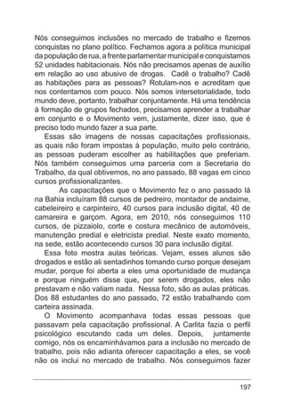 197
Nós conseguimos inclusões no mercado de trabalho e fizemos
conquistas no plano político. Fechamos agora a política municipal
da população de rua, a frente parlamentar municipal e conquistamos
52 unidades habitacionais. Nós não precisamos apenas de auxílio
em relação ao uso abusivo de drogas. Cadê o trabalho? Cadê
as habitações para as pessoas? Rotulam-nos e acreditam que
nos contentamos com pouco. Nós somos intersetorialidade, todo
mundo deve, portanto, trabalhar conjuntamente. Há uma tendência
à formação de grupos fechados, precisamos aprender a trabalhar
em conjunto e o Movimento vem, justamente, dizer isso, que é
preciso todo mundo fazer a sua parte.
Essas são imagens de nossas capacitações profissionais,
as quais não foram impostas à população, muito pelo contrário,
as pessoas puderam escolher as habilitações que preferiam.
Nós também conseguimos uma parceria com a Secretaria do
Trabalho, da qual obtivemos, no ano passado, 88 vagas em cinco
cursos profissionalizantes.
	 As capacitações que o Movimento fez o ano passado lá
na Bahia incluíram 88 cursos de pedreiro, montador de andaime,
cabeleireiro e carpinteiro, 40 cursos para inclusão digital, 40 de
camareira e garçom. Agora, em 2010, nós conseguimos 110
cursos, de pizzaiolo, corte e costura mecânico de automóveis,
manutenção predial e eletricista predial. Neste exato momento,
na sede, estão acontecendo cursos 30 para inclusão digital.
Essa foto mostra aulas teóricas. Vejam, esses alunos são
drogados e estão ali sentadinhos tomando curso porque desejam
mudar, porque foi aberta a eles uma oportunidade de mudança
e porque ninguém disse que, por serem drogados, eles não
prestavam e não valiam nada. Nessa foto, são as aulas práticas.
Dos 88 estudantes do ano passado, 72 estão trabalhando com
carteira assinada.
O Movimento acompanhava todas essas pessoas que
passavam pela capacitação profissional. A Carlita fazia o perfil
psicológico escutando cada um deles. Depois, juntamente
comigo, nós os encaminhávamos para a inclusão no mercado de
trabalho, pois não adianta oferecer capacitação a eles, se você
não os inclui no mercado de trabalho. Nós conseguimos fazer
 