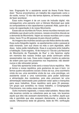 198
isso. Engraçado foi a assistente social da Arena Fonte Nova
dizer: “Nunca encontramos um trabalho tão organizado como o
de vocês, nunca.” E nós não temos diploma, só temos a vontade
de fazer acontecer.
Essa outra imagem é de um curso de inclusão digital, nós
conseguimos uma parceria com a Câmara Municipal que cede
os computadores e nós capacitamos o pessoal. Aliás, quem dá o
curso de capacitação é do nosso Movimento.
Essas são as reuniões do Fórum, temos reuniões mensais com
entidades que atuam junto conosco, nesses encontros discute-se
a demanda do Movimento. Vejam as nossas reuniões com a casa
cheia, havia 70 ou 80 pessoas lá para discutir política.
As imagens dos mutirões sociais que são feitos dentro da sede.
Essa outra fotografia registra os apartamentos onde o pessoal já
está morando, com sua chave na mão e com dignidade, além
disso, todos estão trabalhando. Essa é a parceria entre trabalho
e habitação. Outro registro, 19 de março é o “Dia da Luta Nacional
do Movimento da População de Rua” e nós fazemos vigília
em memória dos nossos irmãos que ainda continuam sendo
assassinados nas ruas. Essa outra imagem mostra as palavras
de ordem para que nós possamos nos impulsionar, não desistir
nunca e não retroceder jamais.
Essa foto apresenta onde será a nossa futura república. Nós
já temos a nossa república, pois gostamos do que é bom. Lá
temos quatro educadores sociais vindos da rua, uma cozinheira
vinda da rua, uma secretária vinda da rua, uma psicóloga, um
assistente social e uma nutricionista para poder balancear
a alimentação dos residentes, pois eles precisam ter uma
alimentação balanceada para poderem estar aptos e tranquilos
para seus trabalhos. Essa república será para 25 pessoas.
Um grupo que acreditou no nosso trabalho, a Congregação
Franciscana, nos cedeu essa casa também.
Outro momento registrado, o nosso natal solidário. Nessa data
não levamos comida ou cobertores para as ruas, nós levamos
aquilo que eles não acessam diariamente, ou melhor, aquilo que
não é permitido que eles acessem diariamente, o sistema de
saúde. Oferecemos teste de glicemia, teste de HIV, verificação
 