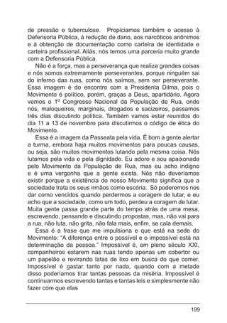 199
de pressão e tuberculose. Propiciamos também o acesso à
Defensoria Pública, à redução de dano, aos narcóticos anônimos
e à obtenção de documentação como carteira de identidade e
carteira profissional. Aliás, nós temos uma parceria muito grande
com a Defensoria Pública.
Não é a força, mas a perseverança que realiza grandes coisas
e nós somos extremamente perseverantes, porque ninguém sai
do inferno das ruas, como nós saímos, sem ser perseverante.
Essa imagem é do encontro com a Presidenta Dilma, pois o
Movimento é político, porém, graças a Deus, apartidário. Agora
vemos o 1º Congresso Nacional da População de Rua, onde
nós, maloqueiros, marginais, drogados e sacizeiros, passamos
três dias discutindo política. Também vamos estar reunidos do
dia 11 a 13 de novembro para discutirmos o código de ética do
Movimento.
Essa é a imagem da Passeata pela vida. É bom a gente alertar
a turma, embora haja muitos movimentos para poucas causas,
ou seja, são muitos movimentos lutando pela mesma coisa. Nós
lutamos pela vida e pela dignidade. Eu adoro e sou apaixonada
pelo Movimento da População de Rua, mas eu acho indigno
e é uma vergonha que a gente exista. Nós não deveríamos
existir porque a existência do nosso Movimento significa que a
sociedade trata os seus irmãos como escória. Só poderemos nos
dar como vencidos quando perdermos a coragem de lutar, e eu
acho que a sociedade, como um todo, perdeu a coragem de lutar.
Muita gente passa grande parte do tempo atrás de uma mesa,
escrevendo, pensando e discutindo propostas, mas, não vai para
a rua, não luta, não grita, não fala mais, enfim, se cala demais.
Essa é a frase que me impulsiona e que está na sede do
Movimento: “A diferença entre o possível e o impossível está na
determinação da pessoa.” Impossível é, em pleno século XXI,
companheiros estarem nas ruas tendo apenas um cobertor ou
um papelão e revirando latas de lixo em busca do que comer.
Impossível é gastar tanto por nada, quando com a metade
disso poderíamos tirar tantas pessoas da miséria. Impossível é
continuarmos escrevendo tantas e tantas leis e simplesmente não
fazer com que elas
 