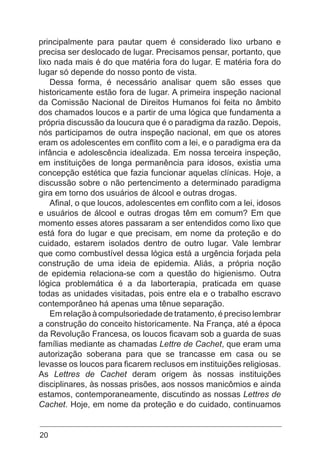 20
principalmente para pautar quem é considerado lixo urbano e
precisa ser deslocado de lugar. Precisamos pensar, portanto, que
lixo nada mais é do que matéria fora do lugar. E matéria fora do
lugar só depende do nosso ponto de vista.
Dessa forma, é necessário analisar quem são esses que
historicamente estão fora de lugar. A primeira inspeção nacional
da Comissão Nacional de Direitos Humanos foi feita no âmbito
dos chamados loucos e a partir de uma lógica que fundamenta a
própria discussão da loucura que é o paradigma da razão. Depois,
nós participamos de outra inspeção nacional, em que os atores
eram os adolescentes em conflito com a lei, e o paradigma era da
infância e adolescência idealizada. Em nossa terceira inspeção,
em instituições de longa permanência para idosos, existia uma
concepção estética que fazia funcionar aquelas clínicas. Hoje, a
discussão sobre o não pertencimento a determinado paradigma
gira em torno dos usuários de álcool e outras drogas.
Afinal, o que loucos, adolescentes em conflito com a lei, idosos
e usuários de álcool e outras drogas têm em comum? Em que
momento esses atores passaram a ser entendidos como lixo que
está fora do lugar e que precisam, em nome da proteção e do
cuidado, estarem isolados dentro de outro lugar. Vale lembrar
que como combustível dessa lógica está a urgência forjada pela
construção de uma ideia de epidemia. Aliás, a própria noção
de epidemia relaciona-se com a questão do higienismo. Outra
lógica problemática é a da laborterapia, praticada em quase
todas as unidades visitadas, pois entre ela e o trabalho escravo
contemporâneo há apenas uma tênue separação.
Em relação à compulsoriedade de tratamento, é preciso lembrar
a construção do conceito historicamente. Na França, até a época
da Revolução Francesa, os loucos ficavam sob a guarda de suas
famílias mediante as chamadas Lettre de Cachet, que eram uma
autorização soberana para que se trancasse em casa ou se
levasse os loucos para ficarem reclusos em instituições religiosas.
As Lettres de Cachet deram origem às nossas instituições
disciplinares, às nossas prisões, aos nossos manicômios e ainda
estamos, contemporaneamente, discutindo as nossas Lettres de
Cachet. Hoje, em nome da proteção e do cuidado, continuamos
 