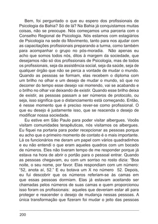200
Bem, foi perguntado o que eu espero dos profissionais de
Psicologia da Bahia? Só de lá? Na Bahia já conquistamos muitas
coisas, não se preocupe. Nós começamos uma parceria com o
Conselho Regional de Psicologia. Nós estamos com estagiários
de Psicologia na sede do Movimento, tanto para nos ajudar com
as capacitações profissionais preparando a turma, como também
para acompanhar o grupo no pós-moradia. Não apenas eu
acho que somos todos nós, ditos à margem da sociedade, que
desejamos não só dos profissionais de Psicologia, mas de todos
os profissionais, seja da assistência social, seja da saúde, seja de
qualquer órgão que não se perca a vontade de mudar o mundo.
Quando as pessoas se formam, elas recebem o diploma com
um brilho no olhar e um desejo de mudar o mundo, só que no
decorrer do tempo esse desejo vai morrendo, vai se acabando e
o brilho no olhar vai deixando de existir. Quando esse brilho deixa
de existir, as pessoas passam a ser números de protocolo, ou
seja, isso significa que o distanciamento está começando. Então,
é nesse momento que é preciso rever-se como profissional. O
que eu desejo é justamente isso, que se reacenda o desejo de
modificar nossa sociedade.
Eu estive em São Paulo para poder visitar albergues. Vocês
visitam comunidades terapêuticas, nós visitamos os albergues.
Eu fiquei na portaria para poder recepcionar as pessoas porque
eu acho que o primeiro momento de contato é o mais importante.
Lá os funcionários me deram um papel com vários quadradinhos
e eu não entendi o que eram aqueles quadros com um bocado
de números. Eles não tiveram tempo de me responder porque já
estava na hora de abrir o portão para o pessoal entrar. Quando
as pessoas chegavam, eu com um sorriso no rosto dizia: “Boa
noite, o seu nome, por favor. Elas respondiam com um número:
“52, anota aí, 52.” E eu botava um X no número 52. Depois,
eu fui descobrir que os números referiam-se às camas em
que essas pessoas dormiam. Elas já estavam aceitando ser
chamadas pelos números de suas camas e quem proporcionou
isso foram os profissionais: aqueles que deveriam estar ali para
proteger e reacender o desejo de mudança nessas pessoas. A
única transformação que fizeram foi mudar o jeito das pessoas
 