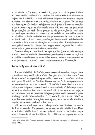 21
produzindo sofrimento e exclusão, por isso é imprescindível
articular a discussão entre direitos humanos e outros discursos,
sejam os instituídos e naturalizados hegemonicamente, sejam
aqueles que afirmem a cidadania, a vida e as utopias. Talvez seja
por isso que nós todos estejamos aqui, para afirmar as utopias
e para pensar que as elas nada mais são do que um processo
de produção do real. Esse processo de produção do real vem
se contrapor a outros constructos de realidade que estão sendo
produzidos a todo instante, contemporaneamente, em nome da
proteção e do cuidado. Nós, psicólogos, temos muito a debater não
somente sobre a nossa atuação no campo dos direitos humanos,
mas principalmente o tema das drogas como laço social, e talvez
essa seja a grande tarefa deste seminário.
Euentendoqueoseminário(e,agora,olivro),nadamaisédoque
o início de uma série de discussões que devem acontecer regional
e cotidianamente nas nossas lutas e em nossas intervenções e,
principalmente, no modo como nós exercemos a Psicologia.
Roberto Tykanori Kinoshita3
Para o Ministério da Saúde, o debate em torno das drogas deve
considerar a questão da saúde. Eu gostaria de citar uma frase
de um relatório especial, que, aliás, deve ser conteúdo público,
feito pelo Comitê de Direitos Humanos da ONU e apresentado
na assembleia do ano passado: “A saúde é um direito humano
indispensável para o exercício dos outros direitos”. Não é possível
ter outros direitos humanos se você não tiver saúde, ou seja, é
fundamental que as pessoas estejam gozando de bem-estar para
poder gozar de outros direitos. E, no entanto, no mesmo relatório,
apontam-se várias situações nas quais, em nome do direito à
saúde, violam-se os direitos humanos.
Não é possível exercer a salvaguarda dos direitos da saúde
de forma isolada. Eu penso que as coisas são sistêmicas. Para
o raciocínio sistêmico, tudo faz parte do sistema, inclusive o que
aparentemente é contraditório. As políticas de repressão e de
3
Coordenador de Saúde Mental, Álcool e Outras Drogas do Ministério da
Saúde/MS.
 