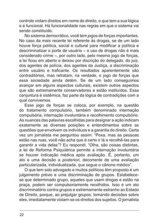22
controle violam direitos em nome do direito, o que tem a sua lógica
e é funcional. Há funcionalidade nas regras em que o sistema vai
sendo constituído.
No sistema democrático, você tem jogos de forças importantes.
No caso da mais recente lei referente às drogas, se de um lado
houve força política, social e cultural para modificar a política e
descriminalizar o porte de usuário – o uso de drogas não é mais
considerado crime –, por outro lado, pelo mesmo jogo de forças,
a lei ficou em aberto e deixou por discrição do delegado, do juiz,
dos agentes de polícia, dos agentes da Justiça, a discriminação
entre usuário e traficante. Os resultados aparentemente são
contraditórios, mas retratam, na verdade, o jogo de forças que
essa sociedade ainda detém. Se de um lado conseguimos
avançar em alguns aspectos culturais, existem outros aspectos
que são extremamente conservadores e estão instituídos. Essa
conjuntura é sistêmica, faz parte da lógica de contradições com a
qual convivemos.
Esse jogo de forças se coloca, por exemplo, na questão
do tratamento compulsório, também denominado internação
compulsória, internação involuntária e recolhimento compulsório.
As nuances das palavras escolhidas para designar a ação indicam
exatamente as diversas posições e entendimentos sobre as
questões que envolvem os indivíduos e a garantia do direito. Certa
vez um jornalista me perguntou assim: “Poxa, mas as pessoas
estão nas ruas, você não acha que é certo ir lá e recolhê-las para
garantir a vida delas”? Eu respondi: “Olha, são coisas distintas,
a lei de Reforma Psiquiátrica permite a internação involuntária
se houver indicação médica após avaliação. É, portanto, um
ato e uma decisão a posteriori, decorrente de uma avaliação
particularizada, individualizada, que segue o cânone médico”.
O que tem sido advogado e muitos políticos têm proposto é um
julgamento prévio e uma discriminação de grupos. Estabelece-
se que determinado grupo, aqueles que usam drogas e estão na
praça, podem ser compulsoriamente recolhidos. Isso é um ato
discriminatório contra grupos e extremamente estranho ao Estado
de Direito, porque, ao prejulgar grupos, tomando decisões sobre
eles, imediatamente violam-se os direitos dos sujeitos. O jornalista
 