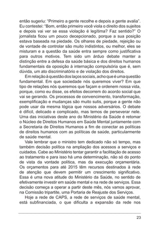 23
então sugeriu: “Primeiro a gente recolhe e depois a gente avalia”.
Eu contestei: “Bom, então primeiro você viola o direito dos sujeitos
e depois vai ver se essa violação é legítima? Faz sentido?” O
jornalista ficou um pouco decepcionado, porque a sua posição
estava baseada na piedade. Os olhares de piedade, rejeição ou
de vontade de controlar são muito indistintos, ou melhor, eles se
misturam e a questão da saúde entra sempre como justificativa
para outros motivos. Tem sido um árduo debate manter a
distinção entre a defesa da saúde básica e dos direitos humanos
fundamentais da oposição à internação compulsória que é, sem
dúvida, um ato discriminatório e de violação dos direitos.
Emrelaçãoàquestãodoslaçossociais,achoqueéumaquestão
fundamental. Em que sociedade nós queremos viver? Em que
tipo de relações nós queremos que façam e ordenem nossa vida,
porque, como eu disse, os efeitos decorrem do acordo social que
vai se gerando. Os processos de convencimento, transformação,
exemplificação e mudanças são muito sutis, porque a gente não
pode usar da mesma lógica que nossos adversários. O debate
é difícil, delicado e complicado, mas temos de perseverar nele.
Uma das iniciativas deste ano do Ministério da Saúde é retomar
o Núcleo de Direitos Humanos em Saúde Mental juntamente com
a Secretaria de Direitos Humanos a fim de conectar as políticas
de direitos humanos com as políticas de saúde, particularmente
de saúde mental.
Vale lembrar que o ministro tem dedicado não só tempo, mas
também decisão política na ampliação dos acessos a serviços e
cuidados. Cabe ao Ministério tentar garantir a facilitação de acesso
ao tratamento e para isso há uma determinação, não só do ponto
de vista da vontade política, mas da execução orçamentária.
Os orçamentos para até 2015 têm recursos destinados à rede
de atenção que devem permitir um crescimento significativo.
Essa é uma nova atitude do Ministério da Saúde, no sentido de
efetivamente investir em saúde mental e na rede de serviços. Essa
decisão começa a operar a partir deste mês, nós vamos aprovar,
na Comissão tripartite, uma Portaria de Reajuste dos Serviços.
Hoje a rede de CAPS, a rede de serviços de saúde mental,
está subfinanciada, o que dificulta a expansão da rede nos
 