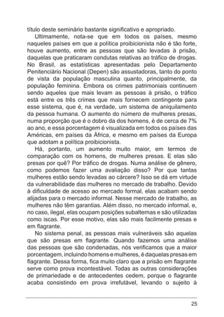 25
título deste seminário bastante significativo e apropriado.
Ultimamente, nota-se que em todos os países, mesmo
naqueles países em que a política proibicionista não é tão forte,
houve aumento, entre as pessoas que são levadas à prisão,
daquelas que praticaram condutas relativas ao tráfico de drogas.
No Brasil, as estatísticas apresentadas pelo Departamento
Penitenciário Nacional (Depen) são assustadoras, tanto do ponto
de vista da população masculina quanto, principalmente, da
população feminina. Embora os crimes patrimoniais continuem
sendo aqueles que mais levam as pessoas à prisão, o tráfico
está entre os três crimes que mais fornecem contingente para
esse sistema, que é, na verdade, um sistema de aniquilamento
da pessoa humana. O aumento do número de mulheres presas,
numa proporção que é o dobro da dos homens, é de cerca de 7%
ao ano, e essa porcentagem é visualizada em todos os países das
Américas, em países da África, e mesmo em países da Europa
que adotam a política proibicionista.
Há, portanto, um aumento muito maior, em termos de
comparação com os homens, de mulheres presas. E elas são
presas por quê? Por tráfico de drogas. Numa análise de gênero,
como podemos fazer uma avaliação disso? Por que tantas
mulheres estão sendo levadas ao cárcere? Isso se dá em virtude
da vulnerabilidade das mulheres no mercado de trabalho. Devido
à dificuldade de acesso ao mercado formal, elas acabam sendo
alijadas para o mercado informal. Nesse mercado de trabalho, as
mulheres não têm garantias. Além disso, no mercado informal, e,
no caso, ilegal, elas ocupam posições subalternas e são utilizadas
como iscas. Por esse motivo, elas são mais facilmente presas e
em flagrante.
No sistema penal, as pessoas mais vulneráveis são aquelas
que são presas em flagrante. Quando fazemos uma análise
das pessoas que são condenadas, nós verificamos que a maior
porcentagem, incluindo homens e mulheres, é daquelas presas em
flagrante. Dessa forma, fica muito claro que a prisão em flagrante
serve como prova incontestável. Todas as outras considerações
de primariedade e de antecedentes cedem, porque o flagrante
acaba consistindo em prova irrefutável, levando o sujeito à
 
