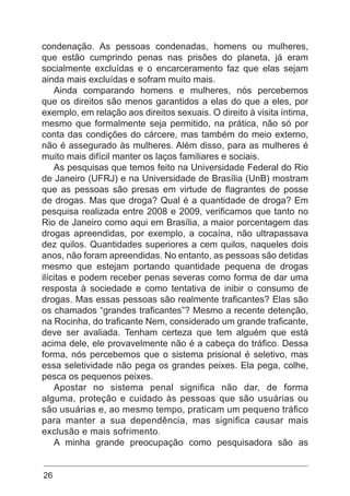 26
condenação. As pessoas condenadas, homens ou mulheres,
que estão cumprindo penas nas prisões do planeta, já eram
socialmente excluídas e o encarceramento faz que elas sejam
ainda mais excluídas e sofram muito mais.
Ainda comparando homens e mulheres, nós percebemos
que os direitos são menos garantidos a elas do que a eles, por
exemplo, em relação aos direitos sexuais. O direito à visita íntima,
mesmo que formalmente seja permitido, na prática, não só por
conta das condições do cárcere, mas também do meio externo,
não é assegurado às mulheres. Além disso, para as mulheres é
muito mais difícil manter os laços familiares e sociais.
As pesquisas que temos feito na Universidade Federal do Rio
de Janeiro (UFRJ) e na Universidade de Brasília (UnB) mostram
que as pessoas são presas em virtude de flagrantes de posse
de drogas. Mas que droga? Qual é a quantidade de droga? Em
pesquisa realizada entre 2008 e 2009, verificamos que tanto no
Rio de Janeiro como aqui em Brasília, a maior porcentagem das
drogas apreendidas, por exemplo, a cocaína, não ultrapassava
dez quilos. Quantidades superiores a cem quilos, naqueles dois
anos, não foram apreendidas. No entanto, as pessoas são detidas
mesmo que estejam portando quantidade pequena de drogas
ilícitas e podem receber penas severas como forma de dar uma
resposta à sociedade e como tentativa de inibir o consumo de
drogas. Mas essas pessoas são realmente traficantes? Elas são
os chamados “grandes traficantes”? Mesmo a recente detenção,
na Rocinha, do traficante Nem, considerado um grande traficante,
deve ser avaliada. Tenham certeza que tem alguém que está
acima dele, ele provavelmente não é a cabeça do tráfico. Dessa
forma, nós percebemos que o sistema prisional é seletivo, mas
essa seletividade não pega os grandes peixes. Ela pega, colhe,
pesca os pequenos peixes.
Apostar no sistema penal significa não dar, de forma
alguma, proteção e cuidado às pessoas que são usuárias ou
são usuárias e, ao mesmo tempo, praticam um pequeno tráfico
para manter a sua dependência, mas significa causar mais
exclusão e mais sofrimento.
A minha grande preocupação como pesquisadora são as
 