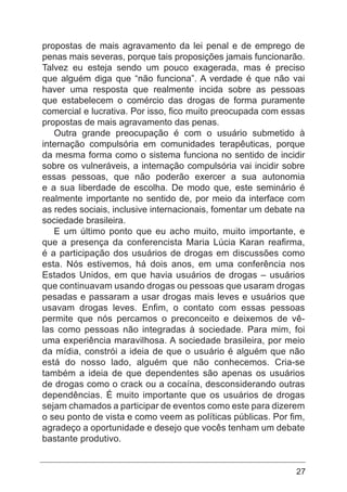 27
propostas de mais agravamento da lei penal e de emprego de
penas mais severas, porque tais proposições jamais funcionarão.
Talvez eu esteja sendo um pouco exagerada, mas é preciso
que alguém diga que “não funciona”. A verdade é que não vai
haver uma resposta que realmente incida sobre as pessoas
que estabelecem o comércio das drogas de forma puramente
comercial e lucrativa. Por isso, fico muito preocupada com essas
propostas de mais agravamento das penas.
Outra grande preocupação é com o usuário submetido à
internação compulsória em comunidades terapêuticas, porque
da mesma forma como o sistema funciona no sentido de incidir
sobre os vulneráveis, a internação compulsória vai incidir sobre
essas pessoas, que não poderão exercer a sua autonomia
e a sua liberdade de escolha. De modo que, este seminário é
realmente importante no sentido de, por meio da interface com
as redes sociais, inclusive internacionais, fomentar um debate na
sociedade brasileira.
E um último ponto que eu acho muito, muito importante, e
que a presença da conferencista Maria Lúcia Karan reafirma,
é a participação dos usuários de drogas em discussões como
esta. Nós estivemos, há dois anos, em uma conferência nos
Estados Unidos, em que havia usuários de drogas – usuários
que continuavam usando drogas ou pessoas que usaram drogas
pesadas e passaram a usar drogas mais leves e usuários que
usavam drogas leves. Enfim, o contato com essas pessoas
permite que nós percamos o preconceito e deixemos de vê-
las como pessoas não integradas à sociedade. Para mim, foi
uma experiência maravilhosa. A sociedade brasileira, por meio
da mídia, constrói a ideia de que o usuário é alguém que não
está do nosso lado, alguém que não conhecemos. Cria-se
também a ideia de que dependentes são apenas os usuários
de drogas como o crack ou a cocaína, desconsiderando outras
dependências. É muito importante que os usuários de drogas
sejam chamados a participar de eventos como este para dizerem
o seu ponto de vista e como veem as políticas públicas. Por fim,
agradeço a oportunidade e desejo que vocês tenham um debate
bastante produtivo.
 