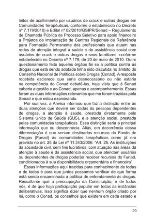 29
leitos de acolhimento por usuários de crack e outras drogas em
Comunidades Terapêuticas, conforme o estabelecido no Decreto
nº 7.179/2010) e Edital nº 02/2010/GSIPR/Senad – Regulamento
de Chamada Pública de Processo Seletivo para apoio financeiro
a Projetos de implantação de Centros Regionais de Referência
para Formação Permanente dos profissionais que atuam nas
redes de atenção integral à saúde e de assistência social com
usuários de crack e outras drogas e seus familiares, conforme
estabelecido no Decreto nº 7.179, de 20 de maio de 2010. Outro
questionamento feito àqueles órgãos foi se a política contra as
drogas que está sendo adotada tinha sido discutida no âmbito do
Conselho Nacional de Políticas sobre Drogas (Conad). A resposta
recebida esclarece que seria desnecessário ou não estaria
na competência do Conad debatê-las, haja vista que à Senad
caberia a gestão e ao Conad, apenas o acompanhamento. Essas
foram as duas informações relevantes que me foram trazidas pela
Senad e que estou examinando.
Por sua vez, a Anvisa informou que faz a distinção entre as
duas atenções que devem ser dadas às pessoas dependentes
de drogas, a atenção à saúde, prestada diretamente pelo
Sistema Único de Saúde (SUS), e a atenção social, prestada
pelas comunidades terapêuticas. Essa distinção seria a principal
informação que eu desconhecia. Aliás, em decorrência dessa
diferenciação é que seriam destinados recursos do Fundo de
Drogas (Funad) às comunidades terapêuticas como já era
previsto no art. 25 da Lei nº 11.343/2006: “Art. 25. As instituições
da sociedade civil, sem fins lucrativos, com atuação nas áreas da
atenção à saúde e da assistência social, que atendam usuários
ou dependentes de drogas poderão receber recursos do Funad,
condicionados à sua disponibilidade orçamentária e financeira”.
Essas informações aqui trazidas para conhecimento de todas
e de todos é para que juntos possamos verificar de que forma
está sendo encaminhada a política de enfrentamento às drogas.
Ressalta-se que a preocupação da Constituição, e de todos
nós, é de que haja participação popular em todas as instâncias
deliberativas. Isso significa dizer que nenhum órgão criado por
lei, como o Conad, os conselhos que existem em cada estado e
 
