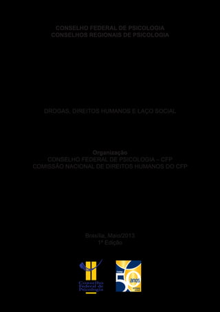 CONSELHO FEDERAL DE PSICOLOGIA
CONSELHOS REGIONAIS DE PSICOLOGIA
DROGAS, DIREITOS HUMANOS E LAÇO SOCIAL
Organização
CONSELHO FEDERAL DE PSICOLOGIA – CFP
COMISSÃO NACIONAL DE DIREITOS HUMANOS DO CFP
Brasília, Maio/2013
1ª Edição
 