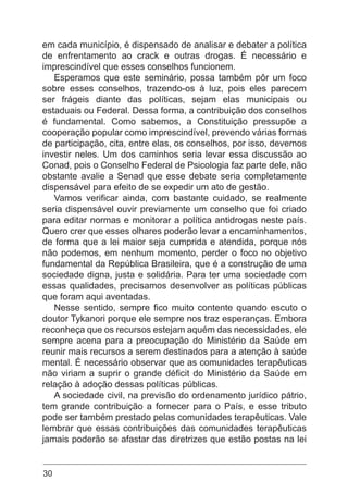30
em cada município, é dispensado de analisar e debater a política
de enfrentamento ao crack e outras drogas. É necessário e
imprescindível que esses conselhos funcionem.
Esperamos que este seminário, possa também pôr um foco
sobre esses conselhos, trazendo-os à luz, pois eles parecem
ser frágeis diante das políticas, sejam elas municipais ou
estaduais ou Federal. Dessa forma, a contribuição dos conselhos
é fundamental. Como sabemos, a Constituição pressupõe a
cooperação popular como imprescindível, prevendo várias formas
de participação, cita, entre elas, os conselhos, por isso, devemos
investir neles. Um dos caminhos seria levar essa discussão ao
Conad, pois o Conselho Federal de Psicologia faz parte dele, não
obstante avalie a Senad que esse debate seria completamente
dispensável para efeito de se expedir um ato de gestão.
Vamos verificar ainda, com bastante cuidado, se realmente
seria dispensável ouvir previamente um conselho que foi criado
para editar normas e monitorar a política antidrogas neste país.
Quero crer que esses olhares poderão levar a encaminhamentos,
de forma que a lei maior seja cumprida e atendida, porque nós
não podemos, em nenhum momento, perder o foco no objetivo
fundamental da República Brasileira, que é a construção de uma
sociedade digna, justa e solidária. Para ter uma sociedade com
essas qualidades, precisamos desenvolver as políticas públicas
que foram aqui aventadas.
Nesse sentido, sempre fico muito contente quando escuto o
doutor Tykanori porque ele sempre nos traz esperanças. Embora
reconheça que os recursos estejam aquém das necessidades, ele
sempre acena para a preocupação do Ministério da Saúde em
reunir mais recursos a serem destinados para a atenção à saúde
mental. É necessário observar que as comunidades terapêuticas
não viriam a suprir o grande déficit do Ministério da Saúde em
relação à adoção dessas políticas públicas.
A sociedade civil, na previsão do ordenamento jurídico pátrio,
tem grande contribuição a fornecer para o País, e esse tributo
pode ser também prestado pelas comunidades terapêuticas. Vale
lembrar que essas contribuições das comunidades terapêuticas
jamais poderão se afastar das diretrizes que estão postas na lei
 