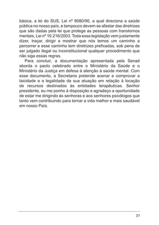 31
básica, a lei do SUS, Lei nº 8080/90, a qual direciona a saúde
pública no nosso país, e tampouco devem se afastar das diretrizes
que são dadas pela lei que protege as pessoas com transtornos
mentais, Lei nº 10.216/2003. Toda essa legislação vem justamente
dizer, traçar, dirigir e mostrar que nós temos um caminho a
percorrer e esse caminho tem diretrizes prefixadas, sob pena de
ser julgado ilegal ou inconstitucional qualquer procedimento que
não siga essas regras.
Para concluir, a documentação apresentada pela Senad
aborda o pacto celebrado entre o Ministério da Saúde e o
Ministério da Justiça em defesa à atenção à saúde mental. Com
esse documento, a Secretaria pretende acenar e comprovar a
laicidade e a legalidade da sua atuação em relação à locação
de recursos destinados às entidades terapêuticas. Senhor
presidente, eu me ponho à disposição e agradeço a oportunidade
de estar me dirigindo às senhoras e aos senhores psicólogos que
tanto vem contribuindo para tornar a vida melhor e mais saudável
em nosso País.
 