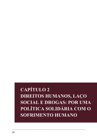 32
CAPÍTULO 2
DIREITOS HUMANOS, LAÇO
SOCIAL E DROGAS: POR UMA
POLÍTICA SOLIDÁRIA COM O
SOFRIMENTO HUMANO
CAPÍTULO 2
DIREITOS HUMANOS, LAÇO
SOCIAL E DROGAS: POR UMA
POLÍTICA SOLIDÁRIA COM O
SOFRIMENTO HUMANO
 