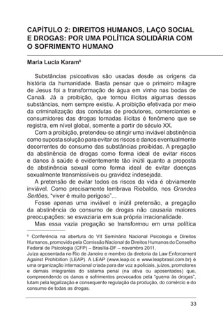 33
CAPÍTULO 2: DIREITOS HUMANOS, LAÇO SOCIAL
E DROGAS: POR UMA POLÍTICA SOLIDÁRIA COM
O SOFRIMENTO HUMANO
Maria Lucia Karam6
Substâncias psicoativas são usadas desde as origens da
história da humanidade. Basta pensar que o primeiro milagre
de Jesus foi a transformação de água em vinho nas bodas de
Canaã. Já a proibição, que tornou ilícitas algumas dessas
substâncias, nem sempre existiu. A proibição efetivada por meio
da criminalização das condutas de produtores, comerciantes e
consumidores das drogas tornadas ilícitas é fenômeno que se
registra, em nível global, somente a partir do século XX.
Com a proibição, pretendeu-se atingir uma inviável abstinência
como suposta solução para evitar os riscos e danos eventualmente
decorrentes do consumo das substâncias proibidas. A pregação
da abstinência de drogas como forma ideal de evitar riscos
e danos à saúde é evidentemente tão inútil quanto a proposta
de abstinência sexual como forma ideal de evitar doenças
sexualmente transmissíveis ou gravidez indesejada.
A pretensão de evitar todos os riscos da vida é obviamente
inviável. Como precisamente lembrava Riobaldo, nos Grandes
Sertões, “viver é muito perigoso”...
Fosse apenas uma inviável e inútil pretensão, a pregação
da abstinência do consumo de drogas não causaria maiores
preocupações: se esvaziaria em sua própria irracionalidade.
Mas essa vazia pregação se transformou em uma política
6
Conferência na abertura do VII Seminário Nacional Psicologia e Direitos
Humanos, promovido pela Comissão Nacional de Direitos Humanos do Conselho
Federal de Psicologia (CFP) – Brasília-DF – novembro 2011.
Juíza aposentada no Rio de Janeiro e membro da diretoria da Law Enforcement
Against Prohibition (LEAP). A LEAP (www.leap.cc e www.leapbrasil.com.br) é
uma organização internacional criada para dar voz a policiais, juízes, promotores
e demais integrantes do sistema penal (na ativa ou aposentados) que,
compreendendo os danos e sofrimentos provocados pela “guerra às drogas”,
lutam pela legalização e consequente regulação da produção, do comércio e do
consumo de todas as drogas.
 