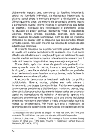 34
globalmente imposta que, valendo-se da ilegítima intromissão
estatal na liberdade individual, da desastrada intervenção do
sistema penal sobre o mercado produtor e distribuidor e, nos
últimos quarenta anos, até mesmo da declaração de uma insana
e sanguinária guerra7
(como insanas e sanguinárias são todas
as guerras), introduziu (ou reintroduziu) o paradigma bélico
na atuação do poder punitivo, destruindo vidas e espalhando
violência, mortes, prisões, estigmas, doenças, sem sequer
obter qualquer resultado significativo, nem se diga na irracional
pretensão de acabar com o consumo das selecionadas drogas
tornadas ilícitas, mas nem mesmo na redução da circulação das
substâncias proibidas.
O evidente fracasso do suposto “controle penal” nitidamente
se revela em estudo periodicamente realizado nos EUA sobre
atitudes de estudantes em relação a drogas: os adolescentes nas
escolas médias norte-americanas reiteradamente relatam que é
mais fácil comprar drogas ilícitas do que cerveja e cigarros.8
Como efeito, após cem anos da globalizada proibição com
seus quarenta anos da nociva, insana e sanguinária “guerra
às drogas”, o resultado visível é que as substâncias proibidas
foram se tornando mais baratas, mais potentes, mais facilmente
acessíveis e mais diversificadas.
A economia demonstra a inevitável ineficácia da política
proibicionista. Guerra, mortes, prisões em nada afetam o
fornecimento das drogas tornadas ilícitas. Patrões e empregados
das empresas produtoras e distribuidoras, mortos ou presos, logo
são substituídos por outros igualmente interessados em acumular
capital ou necessitados de trabalho. A repressão apenas cria
incentivos econômicos e financeiros para que outros indivíduos
entrem no mercado e preencham o vazio deixado pelos que são
mortos ou encarcerados. Por maior que seja a repressão, as
oportunidades de trabalho e de acumulação de capital subsistirão
7
A declaração de uma “guerra às drogas” foi feita nos EUA, em 1971, pelo
presidente Richard Nixon, que, pela primeira vez, utilizou tal expressão.
8
Johnston, L.; Bachman, J.; O’Malley, P. Monitoring the Future: National Survey
Results on Drug use, 1975-2000, Volume 1: Secondary School Students
(Bethesda, MD: NIDA, 2001).
 