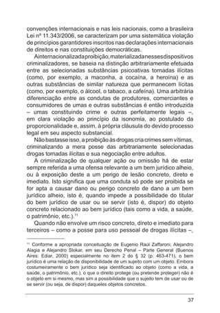 37
convenções internacionais e nas leis nacionais, como a brasileira
Lei nº 11.343/2006, se caracterizam por uma sistemática violação
de princípios garantidores inscritos nas declarações internacionais
de direitos e nas constituições democráticas.
Ainternacionalizadaproibição,materializadanessesdispositivos
criminalizadores, se baseia na distinção arbitrariamente efetuada
entre as selecionadas substâncias psicoativas tornadas ilícitas
(como, por exemplo, a maconha, a cocaína, a heroína) e as
outras substâncias de similar natureza que permanecem lícitas
(como, por exemplo, o álcool, o tabaco, a cafeína). Uma arbitrária
diferenciação entre as condutas de produtores, comerciantes e
consumidores de umas e outras substâncias é então introduzida
– umas constituindo crime e outras perfeitamente legais –,
em clara violação ao princípio da isonomia, ao postulado da
proporcionalidade e, assim, à própria cláusula do devido processo
legal em seu aspecto substancial.
Nãobastasseisso,aproibiçãoàsdrogascriacrimessemvítimas,
criminalizando a mera posse das arbitrariamente selecionadas
drogas tornadas ilícitas e sua negociação entre adultos.
A criminalização de qualquer ação ou omissão há de estar
sempre referida a uma ofensa relevante a um bem jurídico alheio,
ou à exposição deste a um perigo de lesão concreto, direto e
imediato. Isto significa que uma conduta só pode ser proibida se
for apta a causar dano ou perigo concreto de dano a um bem
jurídico alheio, isto é, quando impede a possibilidade do titular
do bem jurídico de usar ou se servir (isto é, dispor) do objeto
concreto relacionado ao bem jurídico (tais como a vida, a saúde,
o patrimônio, etc.).11
Quando não envolve um risco concreto, direto e imediato para
terceiros – como a posse para uso pessoal de drogas ilícitas –,
11
Conforme a apropriada conceituação de Eugenio Raúl Zaffaroni, Alejandro
Alagia e Alejandro Slokar, em seu Derecho Penal – Parte General (Buenos
Aires: Ediar, 2000) especialmente no item 2 do § 32 (p. 463-471), o bem
jurídico é uma relação de disponibilidade de um sujeito com um objeto. Embora
costumeiramente o bem jurídico seja identificado ao objeto (como a vida, a
saúde, o patrimônio, etc.), o que o direito protege (ou pretende proteger) não é
o objeto em si mesmo, mas sim a possibilidade que o sujeito tem de usar ou de
se servir (ou seja, de dispor) daqueles objetos concretos.
 
