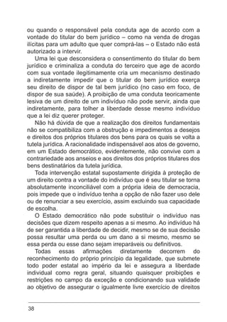 38
ou quando o responsável pela conduta age de acordo com a
vontade do titular do bem jurídico – como na venda de drogas
ilícitas para um adulto que quer comprá-las – o Estado não está
autorizado a intervir.
Uma lei que desconsidera o consentimento do titular do bem
jurídico e criminaliza a conduta do terceiro que age de acordo
com sua vontade ilegitimamente cria um mecanismo destinado
a indiretamente impedir que o titular do bem jurídico exerça
seu direito de dispor de tal bem jurídico (no caso em foco, de
dispor de sua saúde). A proibição de uma conduta teoricamente
lesiva de um direito de um indivíduo não pode servir, ainda que
indiretamente, para tolher a liberdade desse mesmo indivíduo
que a lei diz querer proteger.
Não há dúvida de que a realização dos direitos fundamentais
não se compatibiliza com a obstrução e impedimentos a desejos
e direitos dos próprios titulares dos bens para os quais se volta a
tutela jurídica. A racionalidade indispensável aos atos de governo,
em um Estado democrático, evidentemente, não convive com a
contrariedade aos anseios e aos direitos dos próprios titulares dos
bens destinatários da tutela jurídica.
Toda intervenção estatal supostamente dirigida à proteção de
um direito contra a vontade do indivíduo que é seu titular se torna
absolutamente inconciliável com a própria ideia de democracia,
pois impede que o indivíduo tenha a opção de não fazer uso dele
ou de renunciar a seu exercício, assim excluindo sua capacidade
de escolha.
O Estado democrático não pode substituir o indivíduo nas
decisões que dizem respeito apenas a si mesmo. Ao indivíduo há
de ser garantida a liberdade de decidir, mesmo se de sua decisão
possa resultar uma perda ou um dano a si mesmo, mesmo se
essa perda ou esse dano sejam irreparáveis ou definitivos.
Todas essas afirmações diretamente decorrem do
reconhecimento do próprio princípio da legalidade, que submete
todo poder estatal ao império da lei e assegura a liberdade
individual como regra geral, situando quaisquer proibições e
restrições no campo da exceção e condicionando sua validade
ao objetivo de assegurar o igualmente livre exercício de direitos
 