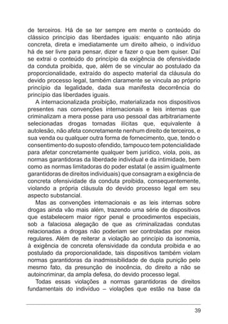 39
de terceiros. Há de se ter sempre em mente o conteúdo do
clássico princípio das liberdades iguais: enquanto não atinja
concreta, direta e imediatamente um direito alheio, o indivíduo
há de ser livre para pensar, dizer e fazer o que bem quiser. Daí
se extrai o conteúdo do princípio da exigência de ofensividade
da conduta proibida, que, além de se vincular ao postulado da
proporcionalidade, extraído do aspecto material da cláusula do
devido processo legal, também claramente se vincula ao próprio
princípio da legalidade, dada sua manifesta decorrência do
princípio das liberdades iguais.
A internacionalizada proibição, materializada nos dispositivos
presentes nas convenções internacionais e leis internas que
criminalizam a mera posse para uso pessoal das arbitrariamente
selecionadas drogas tornadas ilícitas que, equivalente à
autolesão, não afeta concretamente nenhum direito de terceiros, e
sua venda ou qualquer outra forma de fornecimento, que, tendo o
consentimento do suposto ofendido, tampouco tem potencialidade
para afetar concretamente qualquer bem jurídico, viola, pois, as
normas garantidoras da liberdade individual e da intimidade, bem
como as normas limitadoras do poder estatal (e assim igualmente
garantidoras de direitos individuais) que consagram a exigência de
concreta ofensividade da conduta proibida, consequentemente,
violando a própria cláusula do devido processo legal em seu
aspecto substancial.
Mas as convenções internacionais e as leis internas sobre
drogas ainda vão mais além, trazendo uma série de dispositivos
que estabelecem maior rigor penal e procedimentos especiais,
sob a falaciosa alegação de que as criminalizadas condutas
relacionadas a drogas não poderiam ser controladas por meios
regulares. Além de reiterar a violação ao princípio da isonomia,
à exigência de concreta ofensividade da conduta proibida e ao
postulado da proporcionalidade, tais dispositivos também violam
normas garantidoras da inadmissibilidade de dupla punição pelo
mesmo fato, da presunção de inocência, do direito a não se
autoincriminar, da ampla defesa, do devido processo legal.
Todas essas violações a normas garantidoras de direitos
fundamentais do indivíduo – violações que estão na base da
 