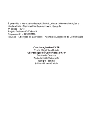 É permitida a reprodução desta publicação, desde que sem alterações e
citada a fonte. Disponível também em: www.cfp.org.br
1ª edição – 2013
Projeto Gráfico – IDEORAMA
Diagramação – IDEORAMA
Revisão – Liberdade de Expressão – Agência e Assessoria de Comunicação
Coordenação Geral/ CFP
Yvone Magalhães Duarte
Coordenação de Comunicação/ CFP
Denise de Quadros
André Almeida/Editoração
Equipe Técnica
Adriana Nunes Queiróz
 