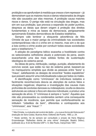 40
proibição e se aprofundam à medida que cresce o tom repressor – já
demonstram que os maiores riscos e danos relacionados às drogas
não são causados por elas mesmas. A proibição causa maiores
riscos e danos. O perigo não está na circulação das drogas, mas
sim em sua proibição, que provoca a expansão do poder punitivo,
despreza as ideias que deram origem à proteção dos direitos
fundamentais e mina as bases da democracia, perigosamente
aproximando Estados democráticos de Estados totalitários.
Sempre vale lembrar a eloquente advertência de Nils
Christie de que o maior perigo da criminalidade nas sociedades
contemporâneas não é o crime em si mesmo, mas sim o de que
a luta contra o crime acabe por conduzir todas essas sociedades
para o totalitarismo.12
A adoção do paradigma bélico exacerba a hostilidade contra
os selecionados sofredores atuais e potenciais da pena, assim
exacerbando uma das mais sólidas fontes de sustentação
ideológica do sistema penal.
As ideias de pena, retribuição, castigo, punição, afastamento do
convívio social, que estão na raiz do sistema penal, baseiam-se
no maniqueísmo simplista que divide as pessoas entre “bons” e
“maus”, satisfazendo os desejos de encontrar “bodes expiatórios”
que possam assumir uma individualizada culpa por todos os males.
A identificação como “criminosos” de indivíduos isolados e
facilmente reconhecíveis desvia as atenções de outros fatos e
situações negativas; dispensa a investigação das causas mais
profundas de condutas danosas ou indesejáveis; oculta os desvios
estruturais ao colocar o foco em desvios individuais; e produz uma
sensação de alívio. O “criminoso é sempre o “outro”. Aqueles que
não são processados ou condenados sentem uma consequente
sensação de inocência, que permite que confortavelmente se
intitulem “cidadãos de bem”, diferentes e contrapostos aos
“criminosos”, aos “maus”.13
12
Nils Christie. La industria del control del delito - ¿La nueva forma del Holocausto?
(tradução de Sara Costa). Buenos Aires: Editores del Puerto, 1993, p. 24.
13
Neste sentido, há de sempre ser consultado o ensaio de Hans Magnus
Enzensberger “Reflexões diante de uma vitrine” (tradução: Beatriz Sidou),
publicado às p. 9-22 da Revista USP n. 9, São Paulo, março/maio 1991.
 
