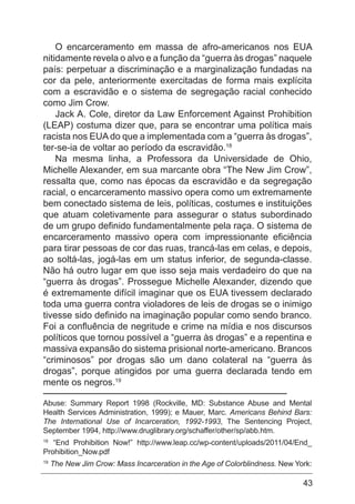 43
O encarceramento em massa de afro-americanos nos EUA
nitidamente revela o alvo e a função da “guerra às drogas” naquele
país: perpetuar a discriminação e a marginalização fundadas na
cor da pele, anteriormente exercitadas de forma mais explícita
com a escravidão e o sistema de segregação racial conhecido
como Jim Crow.
Jack A. Cole, diretor da Law Enforcement Against Prohibition
(LEAP) costuma dizer que, para se encontrar uma política mais
racista nos EUA do que a implementada com a “guerra às drogas”,
ter-se-ia de voltar ao período da escravidão.18
Na mesma linha, a Professora da Universidade de Ohio,
Michelle Alexander, em sua marcante obra “The New Jim Crow”,
ressalta que, como nas épocas da escravidão e da segregação
racial, o encarceramento massivo opera como um extremamente
bem conectado sistema de leis, políticas, costumes e instituições
que atuam coletivamente para assegurar o status subordinado
de um grupo definido fundamentalmente pela raça. O sistema de
encarceramento massivo opera com impressionante eficiência
para tirar pessoas de cor das ruas, trancá-las em celas, e depois,
ao soltá-las, jogá-las em um status inferior, de segunda-classe.
Não há outro lugar em que isso seja mais verdadeiro do que na
“guerra às drogas”. Prossegue Michelle Alexander, dizendo que
é extremamente difícil imaginar que os EUA tivessem declarado
toda uma guerra contra violadores de leis de drogas se o inimigo
tivesse sido definido na imaginação popular como sendo branco.
Foi a confluência de negritude e crime na mídia e nos discursos
políticos que tornou possível a “guerra às drogas” e a repentina e
massiva expansão do sistema prisional norte-americano. Brancos
“criminosos” por drogas são um dano colateral na “guerra às
drogas”, porque atingidos por uma guerra declarada tendo em
mente os negros.19
Abuse: Summary Report 1998 (Rockville, MD: Substance Abuse and Mental
Health Services Administration, 1999); e Mauer, Marc. Americans Behind Bars:
The International Use of Incarceration, 1992-1993, The Sentencing Project,
September 1994, http://www.druglibrary.org/schaffer/other/sp/abb.htm.
18
“End Prohibition Now!” http://www.leap.cc/wp-content/uploads/2011/04/End_
Prohibition_Now.pdf
19
The New Jim Crow: Mass Incarceration in the Age of Colorblindness. New York:
 