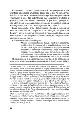 44
Com efeito, o racismo, a discriminação, os preconceitos têm
orientado as políticas antidrogas desde seu início. As campanhas
do início do século XX que resultaram na proibição explicitamente
vinculavam o uso das substâncias que acabaram proibidas a
grupos sociais tidos como “diferentes” e, por isso, “perigosos”.
Nos EUA, o ópio foi associado aos imigrantes chineses; a cocaína,
aos negros e a maconha, aos imigrantes mexicanos.20
Essa associação entre determinadas drogas e grupos de
pessoas consideradas “perigosas” – os “inimigos” da “guerra às
drogas” – serviu e continua servindo à criminalização da pobreza,
à efetivação do controle penal sobre os pobres, os marginalizados,
os desprovidos de poder.
Como ressalta Marcelo Mayora:
Mesmoapósaconstataçãodequeoobjetivodeabstinência
proibicionista é inalcançável, a possibilidade de observar
de perto e de vigiar permanentemente as populações que
residem nos territórios onde ocorre a venda varejista das
drogas é função oculta, que surge da habilitação de poder
policial gerado pela proibição, à qual os governantes não
parecem dispostos a abdicar (MAYORA, 2010, p. 75-76).21
O mais recente e tão incensado novo modelo de policiamento
no Brasil – as chamadas Unidades de Polícia Pacificadora (UPPs)
The New Press, 2010, p. 13, 100, 202. Estas as suas palavras: “Like Jim Crow
(and slavery), mass incarceration operates as a tightly networked system of laws,
policies, customs, and institutions that operate collectively to ensure the subordinate
status of a group defined largely by race. (…) The system of mass incarceration
operates with stunning efficiency to sweep people of color off the streets, lock them
in cages, and then release them into an inferior second-class status. Nowhere is
this more true than in the War on Drugs. (…) It is extremely difficult to imagine that
our nation would have declared all-out war on drug offenders if the enemy had
been defined in the public imagination as white. It was the conflation of blackness
and crime in the media and political discourse that made the drug war and the
sudden, massive expansion of our prison system possible White drug ‘criminals’
are collateral damage in the War on Drugs because they have been harmed by a
war declared with blacks in mind.”
20
Ver, por exemplo, o artigo “The racial history of U.S. drug prohibition”, da Drug
Policy Alliance - http://www.drugpolicy.org/about/position/race_paper_history.cfm.
21
Marcelo Mayora Alves. Entre a Cultura do Controle e o Controle Cultural: Um
Estudo sobre Práticas Tóxicas na Cidade de Porto Alegre, Rio de Janeiro: Editora
Lumen Juris, 2010, p. 75-76.
 